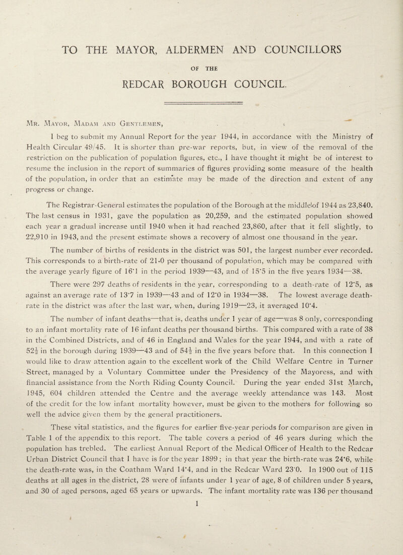 TO THE MAYOR, ALDERMEN AND COUNCILLORS OF THE REDCAR BOROUGH COUNCIL. Mr. Mayor, Madam and Gentlemen, . I beg to submit my Annual Report for the year 1944, in accordance with the Ministry of Health Circular 49/45. It is shorter than pre-war reports., but, in view of the removal of the restriction on the publication of population figures, etc., I have thought it might be of interest to resume the inclusion in the report of summaries of figures providing some measure of the health of the population, in order that an estimate may be made of the direction and extent of any progress or change. The Registrar-General estimates the population of the Borough at the middlelof 1944 as 23,840. The last census in 1931, gave the population as 20,259, and the estimated population showed each year a gradual increase until 1940 wThen it had reached 23,860, after that it fell slightly, to 22,910 in 1943, and the present estimate shows a recovery of almost one thousand in the year. The number of births of residents in the district was 501, the largest number ever recorded. This corresponds to a birth-rate of 21*0 per thousand of population, which may be compared with the average yearly figure of 16*1 in the period 1939—43, and of 15*5 in the five years 1934—38. There were 297 deaths of residents in the year, corresponding to a death-rate of 12*5, as against an average rate of 13*7 in 1939—43 and of 12*0 in 1934—38. The lowest average death- rate in the district was after the last war, when, during 1919—23, it averaged 10*4. The number of infant deaths—that is, deaths under 1 year of age—was 8 only, corresponding to an infant mortality rate of 16 infant deaths per thousand births. This compared with a rate of 38 in the Combined Districts, and of 46 in England and Wales for the year 1944, and with a rate of 52i in the borough during 1939—43 and of 54i in the five years before that. In this connection I would like to draw attention again to the excellent work of the Child Welfare Centre In Turner Street, managed by a Voluntary Committee under the Presidency of the Mayoress, and with financial assistance from the North Riding County Council. During the year ended 31st March, 1945, 604 children attended the Centre and the average weekly attendance was 143. Most of the credit for the low infant mortality however, must be given to the mothers for following so well the advice given them by the general practitioners. These vital statistics, and the figures for earlier five-year periods for comparison are given in Table 1 of the appendix to this report. The table covers a period of 46 years during which the population has trebled. The earliest Annual Report of the Medical Officer of Health to the Redcar Urban District Council that I have is for the year 1899; in that year the birth-rate was 24’6, while the death-rate was, in the Coatham Ward 14*4, and in the Redcar Ward 23‘0. In 1900 out of 115 deaths at all ages in the district, 28 were of infants under 1 year of age, 8 of children under 5 years, and 30 of aged persons, aged 65 years or upwards. The infant mortality rate was 136 per thousand