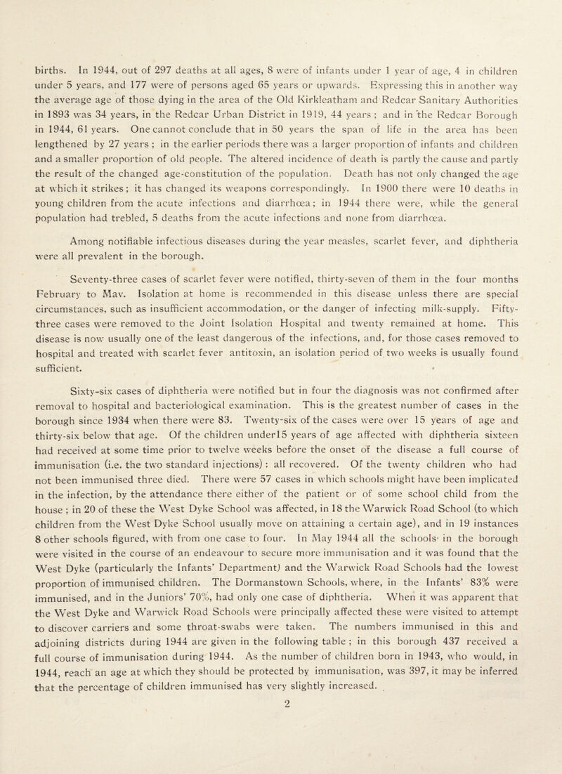 births. In 1944, out of 297 deaths at all ages, 8 were of infants under 1 year of age, 4 in children under 5 years, and 177 were of persons aged 65 years or upwards. Expressing this in another way the average age of those dying in the area of the Old Kirkleatham and Redcar Sanitary Authorities in 1893 was 34 years, in the Redcar Urban District in 1919, 44 years ; and in the Redcar Borough in 1944, 61 years. One cannot conclude that in 50 years the span of life in the area has been lengthened by 27 years ; in the earlier periods there was a larger proportion of infants and children and a smaller proportion of old people. The altered incidence of death is partly the cause and partly the result of the changed age-constitution of the population. Death has not only changed the age at which it strikes; it has changed its weapons correspondingly. In 1900 there were 10 deaths in young children from the acute infections and diarrhoea; in 1944 there were, while the general population had trebled, 5 deaths from the acute infections and none from diarrhoea. Among notifiable infectious diseases during the year measles, scarlet fever, and diphtheria were all prevalent in the borough. Seventy-three cases of scarlet fever were notified, thirty-seven of them in the four months February to Mav. Isolation at home is recommended in this disease unless there are special circumstances, such as insufficient accommodation, or the danger of infecting milk-supply. Fifty- three cases were removed to the Joint Isolation Hospital and twenty remained at home. This disease is now usually one of the least dangerous of the infections, and, for those cases removed to hospital and treated with scarlet fever antitoxin, an isolation period of two weeks is usually found sufficient. Sixty-six cases of diphtheria were notified but in four the diagnosis was not confirmed after removal to hospital and bacteriological examination. This is the greatest number of cases in the borough since 1934 when there were 83. Twenty-six of the cases were over 15 years of age and thirty-six below that age. Of the children underl5 years of age affected with diphtheria sixteen had received at some time prior to twelve weeks before the onset of the disease a full course of immunisation (i.e. the two standard injections) : all recovered. Of the twenty children who had not been immunised three died. There were 57 cases in which schools might have been implicated in the infection, by the attendance there either of the patient or of some school child from the house ; in 20 of these the West Dyke School was affected, in 18 the Warwick Road School (to which children from the West Dyke School usually move on attaining a certain age), and in 19 instances 8 other schools figured, with from one case to four. In May 1944 all the schools* in the borough were visited in the course of an endeavour to secure more immunisation and it was found that the West Dyke (particularly the Infants’ Department) and the Warwick Road Schools had the lowest proportion of immunised children. The Dormanstown Schools, where, in the Infants’ 83% were immunised, and in the Juniors’ 70%, had only one case of diphtheria. When it was apparent that the West Dyke and Warwick Road Schools were principally affected these were visited to attempt to discover carriers and some throat-swabs were taken. The numbers immunised in this and adjoining districts during 1944 are given in the following table ; in this borough 437 received a full course of immunisation during 1944. As the number of children born in 1943, who would, in 1944, reach an age at which they should be protected by immunisation, was 397, it may be inferred that the percentage of children immunised has very slightly increased.