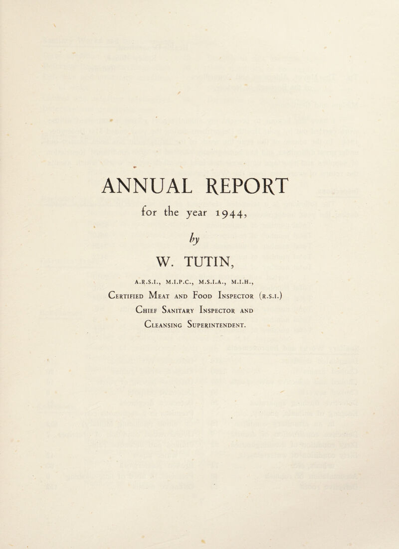 ANNUAL REPORT tor the year 1944, W. TUTIN, A.R.S.I., M.I.P.C., M.S.I.A., Certified Meat and Food Inspector (r.s.i.) Chief Sanitary Inspector and Cleansing Superintendent.