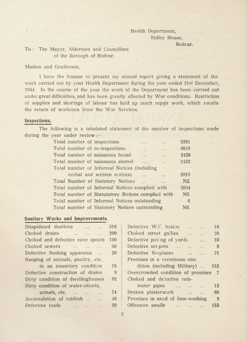 To : The Mayor, Aldermen and Councillors of the Borough of Redear. Health Department, Ridley House, Redcar. Madam and Gentlemen, I have the honour to present my annual report giving a statement of the work carried out by your Health Department during the year ended 31st December, 1944. In the course of the year the work of the Department has been carried out under great difficulties, and has been greatly affected by War conditions. Restriction of supplies and shortage of labour has held up much repair work, which awaits the return of workmen from the War Services. Inspections. The following is a tabulated statement of the number of inspections made during the year under review :— Total number of inspections ... ... 3261 Total number of re-inspections .. 3649 Total number of nuisances found ... ... 2428 Total number of nuisances abated ... ... 2422 Total number of Informal Notices (including verbal and written notices) ... ... 2010 Total Number of Statutory Notices ... ... Nil. Total number of Informal Notices complied with 2004 Total number of Statututory Notices complied with Nil. Total number of Informal Notices outstanding 6 Total number of Statutory Notices outstanding Nil. Sanitary Works and Improvements. Dilapidated dustbins . 310 Choked drains . 290 Choked and defective eave spouts 160 Choked sewers . 50 Defective flushing apparatus ... 26 Keeping of animals, poultry, etc. in an insanitary condition 15 Defective construction of drains 9 Dirty condition of dwellinghouses 92 Dirty condition of water-closets, urinals, etc. 74 Accumulation of rubbish. 40 Defective roofs . 20 Defective W.C. basins . 16 Choked street gullies . 20 Defective paving of yards ... 10 Defective set-pots . 9 Defective fireplaces . 21 Premises in a verminous con¬ dition (including Military) ... 552 Overcrowded condition of premises 7 Choked and defective rain¬ water pipes . 12 Broken plasterwork . 80 Premises in need of lime-washing 9 Offensive smells . ... 152