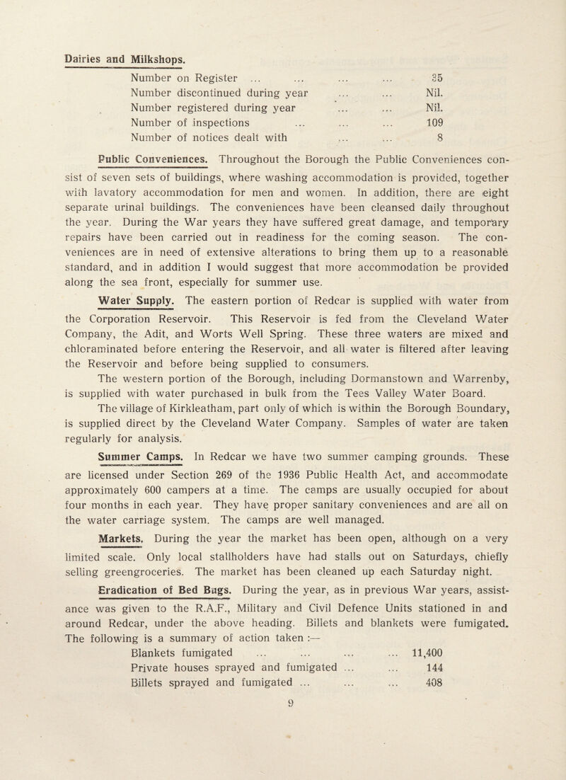 Dairies and Milkshops. Number on Register ... ... ... ... 35 Number discontinued during year ... ... Nil. Number registered during year ... ... Nil. Number of inspections ... ... ... 109 Number of notices dealt with ,.. ... 8 Public Conveniences. Throughout the Borough the Public Conveniences con¬ sist of seven sets of buildings, where washing accommodation is provided, together with lavatory accommodation for men and women. In addition, there are eight separate urinal buildings. The conveniences have been cleansed daily throughout the year. During the War years they have suffered great damage, and temporary repairs have been carried out in readiness for the coming season. The con¬ veniences are in need of extensive alterations to bring them up to a reasonable standard, and in addition I would suggest that more accommodation be provided along the sea front, especially for summer use. Water Supply. The eastern portion of Redcar is supplied with water from the Corporation Reservoir. This Reservoir is fed from the Cleveland Water Company, the Adit, and Worts Well Spring. These three waters are mixed and chloraminated before entering the Reservoir, and all water is filtered after leaving the Reservoir and before being supplied to consumers. The western portion of the Borough, including Dormanstown and Warrenby, is supplied with water purchased in bulk from the Tees Valley Water Board. The village of Kirkleatham, part only of which is within the Borough Boundary, is supplied direct by the Cleveland Water Company. Samples of water are taken regularly for analysis. Summer Camps. In Redcar we have two summer camping grounds. These are licensed under Section 269 of the 1936 Public Health Act, and accommodate approximately 600 campers at a time. The camps are usually occupied for about four months in each year. They have proper sanitary conveniences and are all on the water carriage system. The camps are well managed. Markets. During the year the market has been open, although on a very limited scale. Only local stallholders have had stalls out on Saturdays, chiefly selling greengroceries. The market has been cleaned up each Saturday night. Eradication of Bed Bugs. During the year, as in previous War years, assist¬ ance was given to the R.A.F., Military and Civil Defence Units stationed in and around Redcar, under the above heading. Billets and blankets were fumigated. The following is a summary of action taken :— Blankets fumigated ... ... ... ... 11,400 Private houses sprayed and fumigated ... ... 144 Billets sprayed and fumigated ... ... ... 408