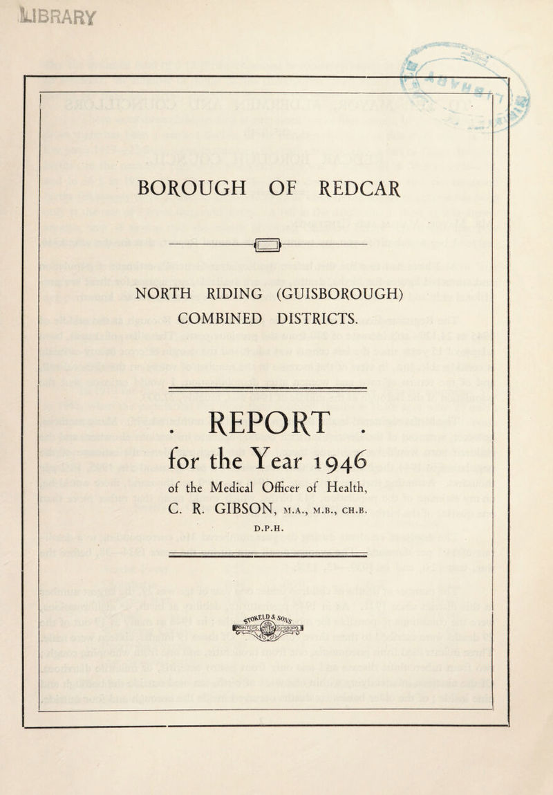 BOROUGH OF REDCAR Q- NORTH RIDING (GUISBOROUGH) COMBINED DISTRICTS. . REPORT for the Y ear 1 of the Medical Officer of Health, C. R. GIBSON, M.A., M.B., CH.B, D.P.H. |(PRINTEaS.b?sIli»yGUISBORO.ll ^- ^