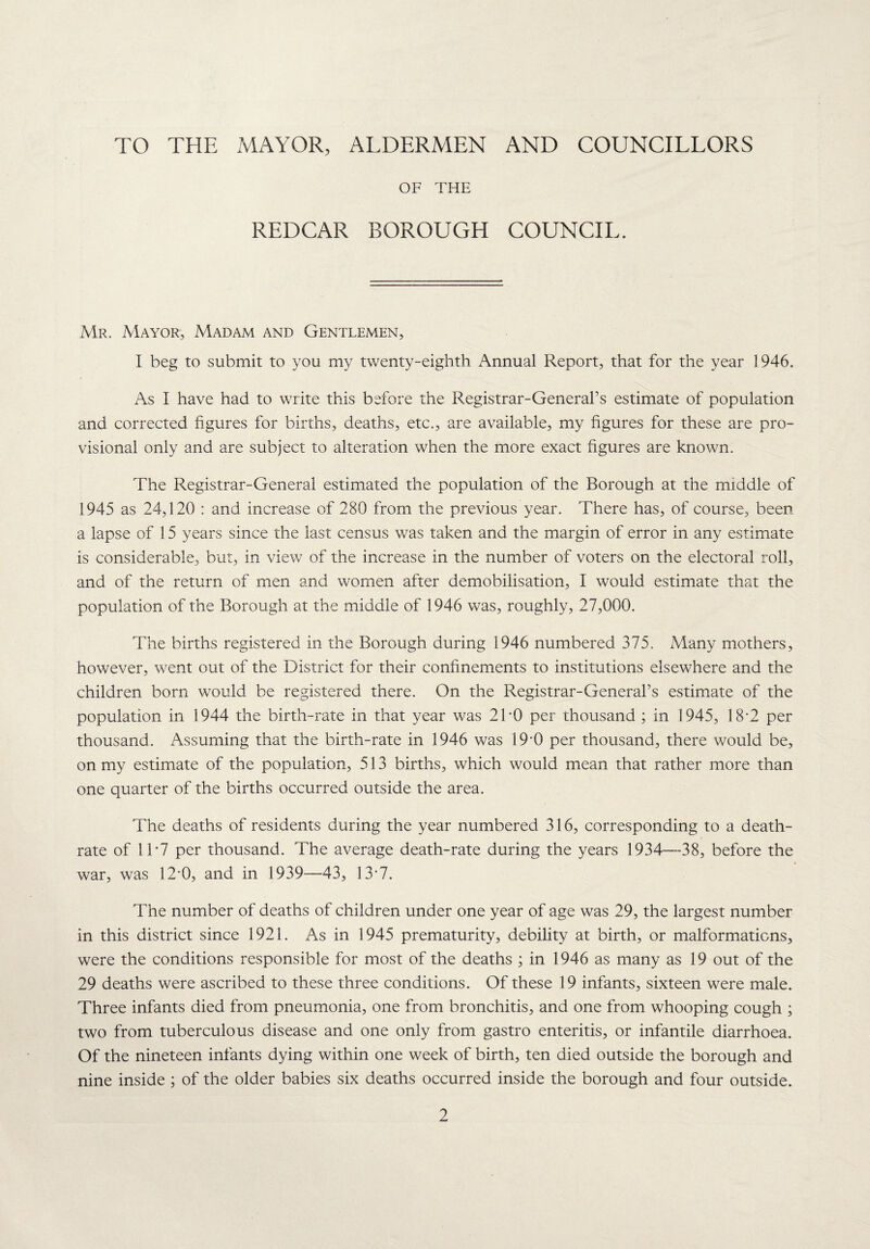 TO THE MAYOR, ALDERMEN AND COUNCILLORS OF THE REDCAR BOROUGH COUNCIL. Mr. Mayor, Madam and Gentlemen, I beg to submit to you my twenty-eighth Annual Report, that for the year 1946. As I have had to write this before the Registrar-General’s estimate of population and corrected figures for births, deaths, etc., are available, my figures for these are pro¬ visional only and are subject to alteration when the more exact figures are known. The Registrar-General estimated the population of the Borough at the middle of 1945 as 24,120 : and increase of 280 from the previous year. There has, of course, been a lapse of 15 years since the last census was taken and the margin of error in any estimate is considerable, but, in view of the increase in the number of voters on the electoral roll, and of the return of men and women after demobilisation, I would estimate that the population of the Borough at the middle of 1946 was, roughly, 27,000. The births registered in the Borough during 1946 numbered 375. Many mothers, however, went out of the District for their confinements to institutions elsewhere and the children born would be registered there. On the Registrar-General’s estimate of the population in 1944 the birth-rate in that year was 21-0 per thousand ; in 1945, 18-2 per thousand. Assuming that the birth-rate in 1946 was 19*0 per thousand, there would be, on my estimate of the population, 513 births, which would mean that rather more than one quarter of the births occurred outside the area. The deaths of residents during the year numbered 316, corresponding to a death- rate of 11‘7 per thousand. The average death-rate during the years 1934—38, before the war, was 12*0, and in 1939—43, 13*7. The number of deaths of children under one year of age was 29, the largest number in this district since 1921. As in 1945 prematurity, debility at birth, or malformations, were the conditions responsible for most of the deaths ; in 1946 as many as 19 out of the 29 deaths were ascribed to these three conditions. Of these 19 infants, sixteen were male. Three infants died from pneumonia, one from bronchitis, and one from whooping cough ; two from tuberculous disease and one only from gastro enteritis, or infantile diarrhoea. Of the nineteen infants dying within one week of birth, ten died outside the borough and nine inside ; of the older babies six deaths occurred inside the borough and four outside.