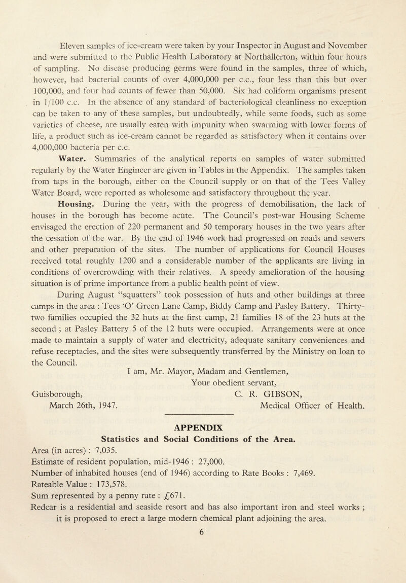 Eleven samples of ice-cream were taken by your Inspector in August and November and were submitted to the Public Health Laboratory at Northallerton, within four hours of sampling. No disease producing germs were found in the samples, three of which, however, had bacterial counts of over 4,000,000 per c.c., four less than this but over 100,000, and four had counts of fewer than 50,000. Six had coliform organisms present in 1/100 c.c. In the absence of any standard of bacteriological cleanliness no exception can be taken to any of these samples, but undoubtedly, while some foods, such as some varieties of cheese, are usually eaten with impunity when swarming with lower forms of life, a product such as ice-cream cannot be regarded as satisfactory when it contains over 4,000,000 bacteria per c.c. Water. Summaries of the analytical reports on samples of water submitted regularly by the Water Engineer are given in Tables in the Appendix. The samples taken from taps in the borough, either on the Council supply or on that of the Tees Valley Water Board, were reported as wholesome and satisfactory throughout the year. Housing. During the year, with the progress of demobilisation, the lack of houses in the borough has become acute. The Council’s post-war Housing Scheme envisaged the erection of 220 permanent and 50 temporary houses in the two years after the cessation of the war. By the end of 1946 work had progressed on roads and sewers and other preparation of the sites. The number of applications for Council Houses received total roughly 1200 and a considerable number of the applicants are living in conditions of overcrowding with their relatives. A speedy amelioration of the housing situation is of prime importance from a public health point of view. During August “squatters” took possession of huts and other buildings at three camps in the area : Tees ‘O’ Green Lane Camp, Biddy Camp and Pasley Battery. Thirty- two families occupied the 32 huts at the first camp, 21 families 18 of the 23 huts at the second ; at Pasley Battery 5 of the 12 huts were occupied. Arrangements were at once made to maintain a supply of water and electricity, adequate sanitary conveniences and refuse receptacles, and the sites were subsequently transferred by the Ministry on loan to the Council. I am, Mr. Mayor, Madam and Gentlemen, Your obedient servant, Guisborough, C. R. GIBSON, March 26th, 1947. Medical Officer of Health. APPENDIX Statistics and Social Conditions of the Area. Area (in acres) : 7,035. Estimate of resident population, mid-1946 : 27,000. Number of inhabited houses (end of 1946) according to Rate Books : 7,469. Rateable Value : 173,578. Sum represented by a penny rate : £671. Redcar is a residential and seaside resort and has also important iron and steel works ; it is proposed to erect a large modern chemical plant adjoining the area.