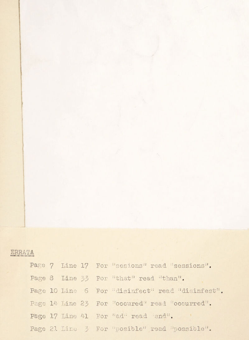 ERRATA Page 7 Line 17 For ■?sesions^ read ‘‘sessions**. Page 8 Line 33 For read ::thann. Page 10 Line 6 For i; disinfect read, 'Jdisinfest‘ Page 14 Line 23 For :?occured:? read “occurred27. P'age 17 Line 41 For ?:ad‘: read :andt:# Page 21 Line 3 For “posible*' re ad : Jp o s s ib 1 e: L