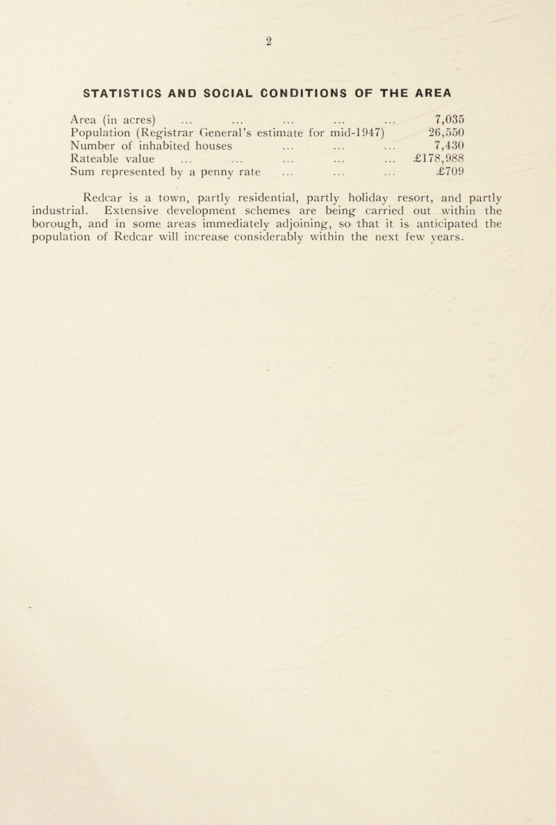 STATISTICS AND SOCIAL CONDITIONS OF THE AREA Area (in acres) ... ... ... ... ... 7,035 Population (Registrar General’s estimate for micl-1947) 26,550 Number of inhabited houses ... ... ... 7,430 Rateable value ... ... ... ... ... <£178,988 Sum represented by a penny rate ... ... ... £709 Redcar is a town, partly residential, partly holiday resort, and partly industrial. Extensive development schemes are being carried out within the borough, and in some areas immediately adjoining, so that it is anticipated the population of Redcar will increase considerably within the next few years.
