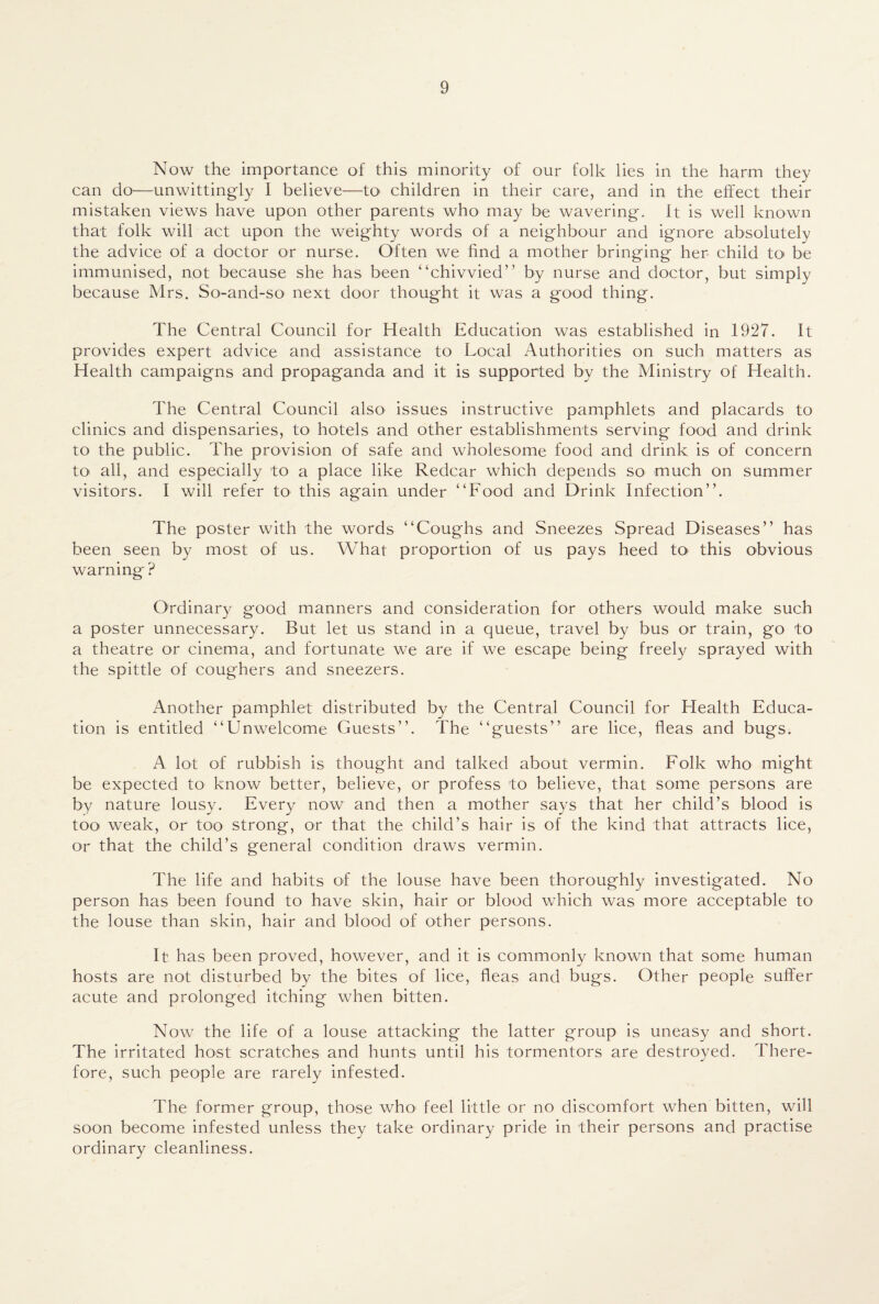 Now the importance of this minority of our folk lies in the harm they can do—unwittingly I believe—to- children in their care, and in the effect their mistaken views have upon other parents who may be wavering. It is well known that folk will act upon the weighty words of a neighbour and ignore absolutely the advice of a doctor or nurse. Often we find a mother bringing her child to< be immunised, not because she has been “chivvied” by nurse and doctor, but simply because Mrs. So-and-so next door thought it was a good thing. The Central Council for Health Education was established in 1927. It provides expert advice and assistance to Local Authorities on such matters as Health campaigns and propaganda and it is supported by the Ministry of Health. The Central Council also issues instructive pamphlets and placards to clinics and dispensaries, to hotels and other establishments serving food and drink to the public. The provision of safe and wholesome food and drink is of concern to all, and especially to a place like Redcar which depends so much on summer visitors. I will refer to this again under “Food and Drink Infection”. The poster with the words “Coughs and Sneezes Spread Diseases” has been seen by most of us. What proportion of us pays heed to- this obvious warning ? Ordinary good manners and consideration for others would make such a poster unnecessary. But let us stand in a queue, travel by bus or train, go to a theatre or cinema, and fortunate we are if we escape being freefy sprayed with the spittle of coughers and sneezers. Another pamphlet distributed by the Central Council for Health Educa¬ tion is entitled “Unwelcome Guests”. The “guests” are lice, fleas and bugs. A lot of rubbish is thought and talked about vermin. Folk who might be expected to know better, believe, or profess to believe, that some persons are by nature lousy. Every now and then a mother says that her child’s blood is too weak, or too strong, or that the child’s hair is of the kind that attracts lice, or that the child’s general condition draws vermin. The life and habits of the louse have been thoroughly investigated. No person has been found to have skin, hair or blood which was more acceptable to the louse than skin, hair and blood of other persons. It has been proved, however, and it is commonly known that some human hosts are not disturbed by the bites of lice, fleas and bugs. Other people suffer acute and prolonged itching when bitten. Now the life of a louse attacking the latter group is uneasy and short. The irritated host scratches and hunts until his tormentors are destroyed. There¬ fore, such people are rarely infested. The former group, those who feel little or no discomfort when bitten, will soon become infested unless they take ordinary pride in their persons and practise ordinary cleanliness.