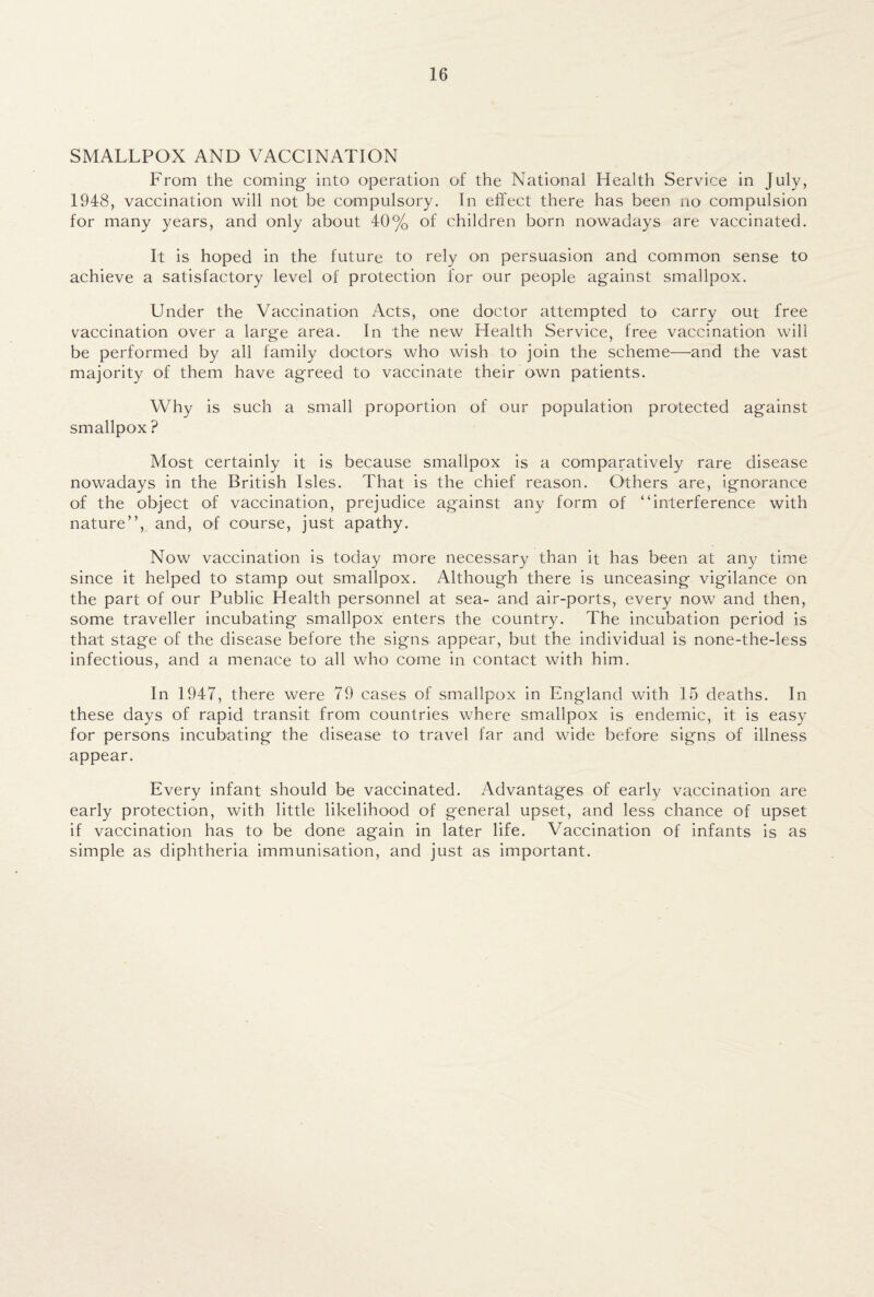 SMALLPOX AND VACCINATION From the coming into operation of the National Health Service in July, 1948, vaccination will not be compulsory. In effect there has been no compulsion for many years, and only about 40% of children born nowadays are vaccinated. It is hoped in the future to rely on persuasion and common sense to achieve a satisfactory level of protection for our people against smallpox. Under the Vaccination Acts, one doctor attempted to carry out free vaccination over a large area. In the new Health Service, free vaccination will be performed by all family doctors who wish to join the scheme—and the vast majority of them have agreed to vaccinate their own patients. Why is such a small proportion of our population protected against smallpox ? Most certainly it is because smallpox is a comparatively rare disease nowadays in the British Isles. That is the chief reason. Others are, ignorance of the object of vaccination, prejudice against any form of “interference with nature”, and, of course, just apathy. Now vaccination is today more necessary than it has been at any time since it helped to stamp out smallpox. Although there is unceasing vigilance on the part of our Public Health personnel at sea- and air-ports, every now and then, some traveller incubating smallpox enters the country. The incubation period is that stage of the disease before the signs appear, but the individual is none-the-less infectious, and a menace to all who come in contact with him. In 1947, there were 79 cases of smallpox in England with 15 deaths. In these days of rapid transit from countries where smallpox is endemic, it is easy for persons incubating the disease to travel far and wide before signs of illness appear. Every infant should be vaccinated. Advantages of early vaccination are early protection, with little likelihood of general upset, and less chance of upset if vaccination has to be done again in later life. Vaccination of infants is as simple as diphtheria immunisation, and just as important.