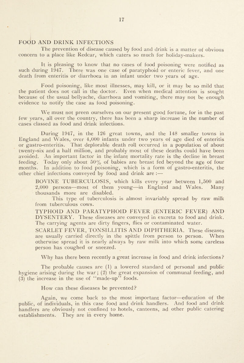FOOD AND DRINK INFECTIONS The prevention of disease caused by food and drink is a matter of obvious concern to a place like Redcar, which caters so much for holiday-makers. It is pleasing to know that no cases of food poisoning were notified as such during 1947. There was one case of paratyphoid or enteric fever, and one death from enteritis or diarrhoea in an infant under two years of age. Food poisoning, like most illnesses, may kill, or it may be so mild that the patient does not call in the doctor. Even when medical attention is sought because of the usual bellyache, diarrhoea and vomiting, there may not be enough evidence to notify the case as food poisoning. We must not preen ourselves on our present good fortune, for in the past few years, all over the country, there has been a sharp increase in the number of cases classed as food and drink infections. During 1947, in the 126 great towns, and the 148 smaller towns in England and Wales, over 4,000 infants under two years of age died of enteritis or gastro-enteritis. That deplorable death roll occurred in a population of about twenty-six and a half million, and probably most of these deaths could have been avoided. An important factor in the infant mortality rate is the decline in breast feeding. Today only about 50% of babies are breast fed beyond the age of four months. In addition to1 food poisoning, which is a form of gastro-enteritis, the other chief infections conveyed by food and drink are :— BOVINE TUBERCULOSIS, which kills every year between 1,500 and 2,000 persons—most of them young—in England and Wales. Many thousands more are disabled. This type of tuberculosis is almost invariably spread by raw milk from tuberculous cows. TYPHOID AND PARATYPHOID FEVER (ENTERIC FEVER) AND DYSENTERY. These diseases are conveyed in excreta to food and drink. The carrying agents are dirty fingers, flies or contaminated water. SCARLET FEVER, TONSILLITIS AND DIPHTHERIA. These diseases are usually carried directly in the spittle from person to person. When otherwise spread it is nearly always by raw milk into which some careless person has coughed or sneezed. Why has there been recently a great increase in food and drink infections? The probable causes are (1) a lowered standard of personal and public hygiene arising during the war; (2) the great expansion of communal feeding, and (3) the increase in the use of “made-up” foods. How can these diseases be prevented? Again, we come back to< the most important factor—education of the public, of individuals, in this case food and drink handlers. And food and drink handlers are obviously not confined to hotels, canteens, ad other public catering establishments. They are in every home.