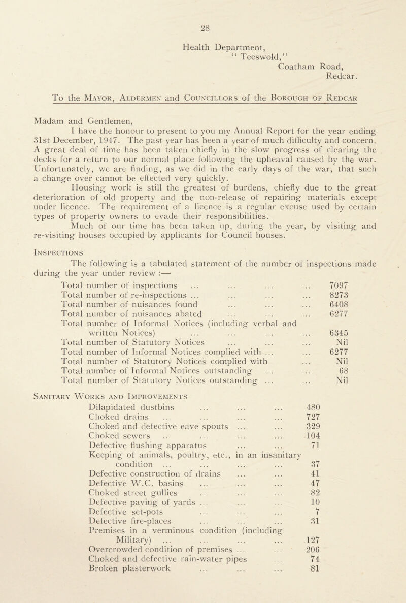 Health Deoartment, ' “ Teeswold,” Coatham Road, Redcar. To the Mayor, Aldermen and Councillors of the Borough of Redcar Madam and Gentlemen, I have the honour to present to you my Annual Report for the year ending 31st December, 1947. The past year has been a year of much difficulty and concern. A great deal of time has been taken chiefly in the slow progress of clearing the decks for a return to our normal place following the upheaval caused by the war. Unfortunately, we are finding, as we did in the early days of the war, that such a change over cannot be effected very quickly. Housing work is still the greatest of burdens, chiefly due to the great deterioration of old property and the non-release of repairing materials except under licence. The requirement of a licence is a regular excuse used by certain types of property owners to evade their responsibilities. Much of our time has been taken up, during the year, by visiting and re-visiting houses occupied by applicants for Council houses. Inspections The following is a tabulated statement of the number of inspections made during the year under review :—1 Total number of inspections ... ... ... ... 7097 Total number of re-inspections ... ... ... ... 8273 Total number of nuisances found ... ... ... 6408 Total number of nuisances abated ... ... ... 6277 Total number of Informal Notices (including verbal and written Notices) ... ... ... ... 6345 Total number of Statutory Notices ... ... ... Nil Total number of Informal Notices complied with ... ... 6277 Total number of Statutory Notices complied with ... Nil Total number of Informal Notices outstanding ... ... 68 Total number of Statutory Notices outstanding ... ... Nil Sanitary Works and Improvements Dilapidated dustbins ... ... ... 480 Choked drains ... ... ... ... 727 Choked and defective eave spouts ... ... 329 Choked sewers ... ... ... ... 104 Defective flushing apparatus ... ... 71 Keeping of animals, poultry, etc., in an insanitary condition ... ... ... ... 37 Defective construction of drains ... ... 41 Defective W.C. basins ... ... ... 47 Choked street gullies ... ... ... 82 Defective paving of yards ... ... ... 10 Defective set-pots ... ... ... 7 Defective fire-places ... ... ... 31 Premises in a verminous condition (including Military) ... ... ... ... 127 Overcrowded condition of premises ... ... 206 Choked and defective rain-water pipes ... 74 Broken plasterwork ... ... ... 81