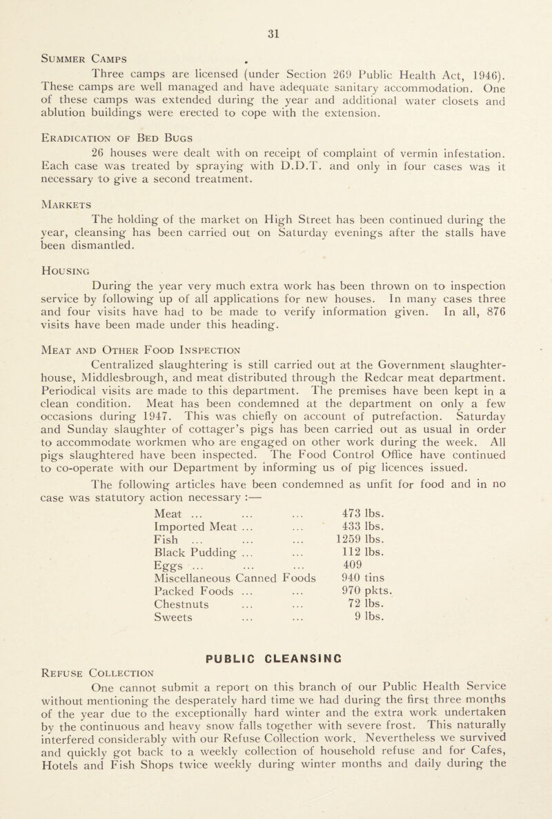 Summer Camps Three camps are licensed (under Section 269 Public Health Act, 1946). These camps are well managed and have adequate sanitary accommodation. One of these camps was extended during the year and additional water closets and ablution buildings were erected to cope with the extension. Eradication of Bed Bugs 26 houses were dealt with on receipt of complaint of vermin infestation. Each case was treated by spraying with D.D.T. and only in four cases was it necessary to give a second treatment. Markets The holding of the market on High Street has been continued during the year, cleansing has been carried out on Saturday evenings after the stalls have been dismantled. Housing During the year very much extra work has been thrown on to inspection service by following up of all applications for new houses. In many cases three and four visits have had to be made to verify information given. In all, 876 visits have been made under this heading. Meat and Other Food Inspection Centralized slaughtering is still carried out at the Government slaughter¬ house, Middlesbrough, and meat distributed through the Redcar meat department. Periodical visits are made to this department. The premises have been kept in a clean condition. Meat has been condemned at the department on only a few occasions during 1947. This was chiefly on account of putrefaction. Saturday and Sunday slaughter of cottager’s pigs has been carried out as usual in order to accommodate workmen who' are engaged on other work during the week. All pigs slaughtered have been inspected. The Food Control Office have continued to co-operate with our Department by informing us of pig licences issued. The following articles have been condemned as unfit for food and in no case was statutory action necessary :— Meat ... 473 lbs. Imported Meat ... 433 lbs. Fish 1259 lbs. Black Pudding ... 112 lbs. Eggs ... 409 Miscellaneous Canned Foods 940 tins Packed Foods ... 970 pkts. Chestnuts 72 lbs. Sweets 9 lbs. PUBLIC CLEANSI NC Refuse Collection One cannot submit a report on this branch of our Public Health Service without mentioning the desperately hard time we had during the first three months of the year due to the exceptionally hard winter and the extra work undertaken by the continuous and heavy snow falls together with severe frost. This naturally interfered considerably with our Refuse Collection work. Nevertheless we survived and quickly got back to a weekly collection of household refuse and for1 Cafes, Hotels and Fish Shops twice weekly during winter months and daily during the