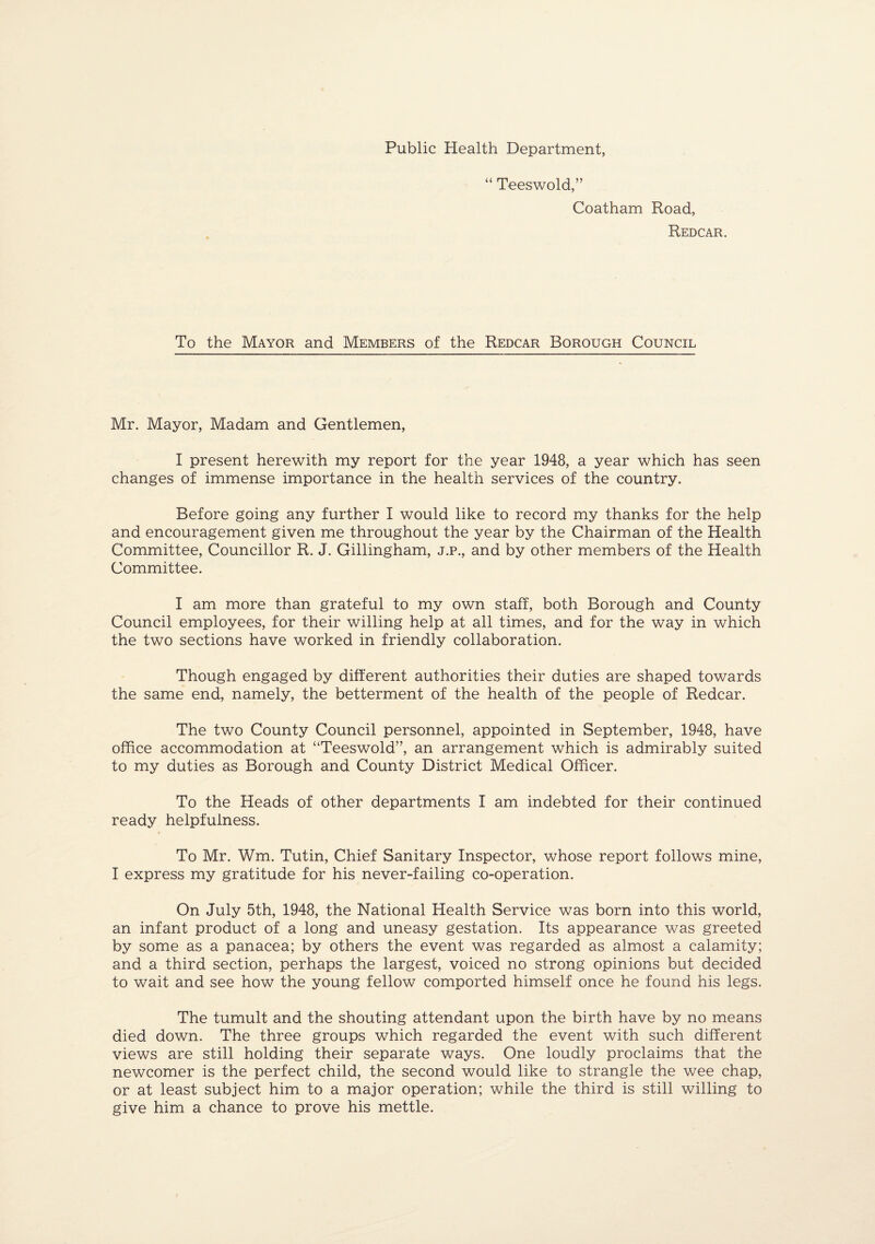 Public Health Department, “ Teeswold,” Coatham Road, Redcar. To the Mayor and Members of the Redcar Borough Council Mr. Mayor, Madam and Gentlemen, I present herewith my report for the year 1948, a year which has seen changes of immense importance in the health services of the country. Before going any further I would like to record my thanks for the help and encouragement given me throughout the year by the Chairman of the Health Committee, Councillor R. J. Gillingham, j.p., and by other members of the Health Committee. I am more than grateful to my own staff, both Borough and County Council employees, for their willing help at all times, and for the way in which the two sections have worked in friendly collaboration. Though engaged by different authorities their duties are shaped towards the same end, namely, the betterment of the health of the people of Redcar. The two County Council personnel, appointed in September, 1948, have office accommodation at “Teeswold”, an arrangement which is admirably suited to my duties as Borough and County District Medical Officer. To the Heads of other departments I am indebted for their continued ready helpfulness. To Mr. Wm. Tutin, Chief Sanitary Inspector, whose report follows mine, I express my gratitude for his never-failing co-operation. On July 5th, 1948, the National Health Service was born into this world, an infant product of a long and uneasy gestation. Its appearance was greeted by some as a panacea; by others the event was regarded as almost a calamity; and a third section, perhaps the largest, voiced no strong opinions but decided to wait and see how the young fellow comported himself once he found his legs. The tumult and the shouting attendant upon the birth have by no means died down. The three groups which regarded the event with such different views are still holding their separate ways. One loudly proclaims that the newcomer is the perfect child, the second would like to strangle the wee chap, or at least subject him to a major operation; while the third is still willing to give him a chance to prove his mettle.