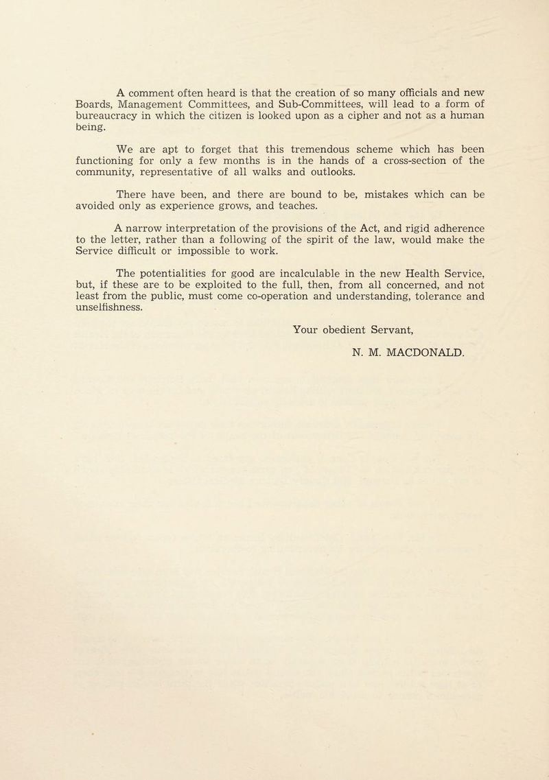 A comment often heard is that the creation of so many officials and new Boards, Management Committees, and Sub-Committees, will lead to a form of bureaucracy in which the citizen is looked upon as a cipher and not as a human being. We are apt to forget that this tremendous scheme which has been functioning for only a few months is in the hands of a cross-section of the community, representative of all walks and outlooks. There have been, and there are bound to be, mistakes which can be avoided only as experience grows, and teaches. A narrow interpretation of the provisions of the Act, and rigid adherence to the letter, rather than a following of the spirit of the law, would make the Service difficult or impossible to work. The potentialities for good are incalculable in the new Health Service, but, if these are to be exploited to the full, then, from all concerned, and not least from the public, must come co-operation and understanding, tolerance and unselfishness. Your obedient Servant, N. M. MACDONALD.