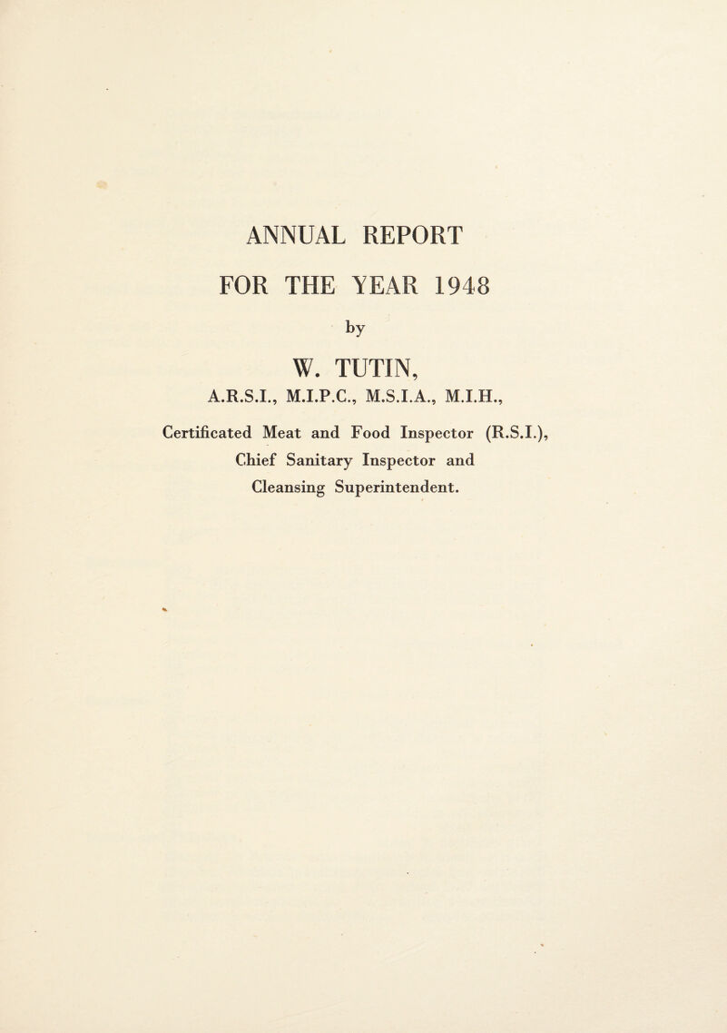ANNUAL REPORT FOR THE YEAR 1948 by W. TUTIN, A.R.S.I., M.I.P.C., M.S.I.A., Certificated Meat and Food Inspector (R.S.I.), Chief Sanitary Inspector and Cleansing Superintendent.