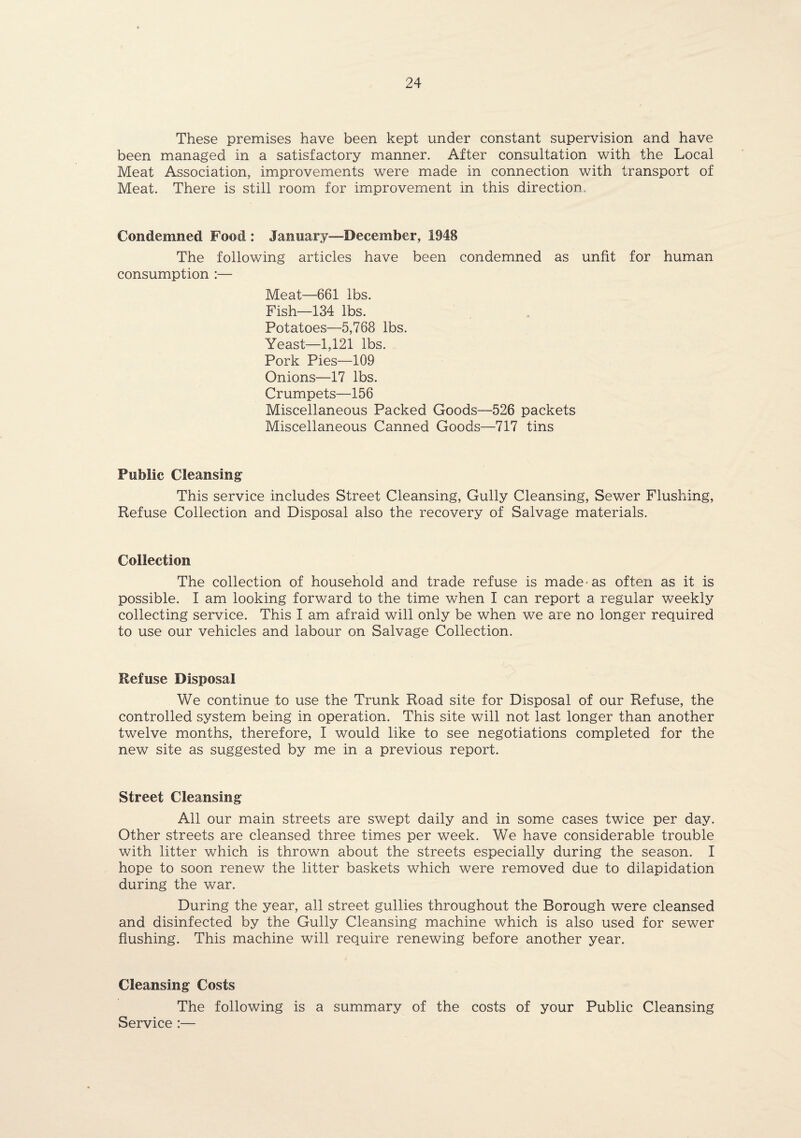 These premises have been kept under constant supervision and have been managed in a satisfactory manner. After consultation with the Local Meat Association, improvements were made in connection with transport of Meat. There is still room for improvement in this direction. Condemned Food : January—December, 1948 The following articles have been condemned as unfit for human consumption :— Meat—661 lbs. Fish—134 lbs. Potatoes—5,768 lbs. Yeast—1,121 lbs. Pork Pies—109 Onions—17 lbs. Crumpets—156 Miscellaneous Packed Goods—526 packets Miscellaneous Canned Goods—717 tins Public Cleansing This service includes Street Cleansing, Gully Cleansing, Sewer Flushing, Refuse Collection and Disposal also the recovery of Salvage materials. Collection The collection of household and trade refuse is made-as often as it is possible. I am looking forward to the time when I can report a regular weekly collecting service. This I am afraid will only be when we are no longer required to use our vehicles and labour on Salvage Collection. Refuse Disposal We continue to use the Trunk Road site for Disposal of our Refuse, the controlled system being in operation. This site will not last longer than another twelve months, therefore, I would like to see negotiations completed for the new site as suggested by me in a previous report. Street Cleansing All our main streets are swept daily and in some cases twice per day. Other streets are cleansed three times per week. We have considerable trouble with litter which is thrown about the streets especially during the season. I hope to soon renew the litter baskets which were removed due to dilapidation during the war. During the year, all street gullies throughout the Borough were cleansed and disinfected by the Gully Cleansing machine which is also used for sewer flushing. This machine will require renewing before another year. Cleansing Costs The following is a summary of the costs of your Public Cleansing Service:—