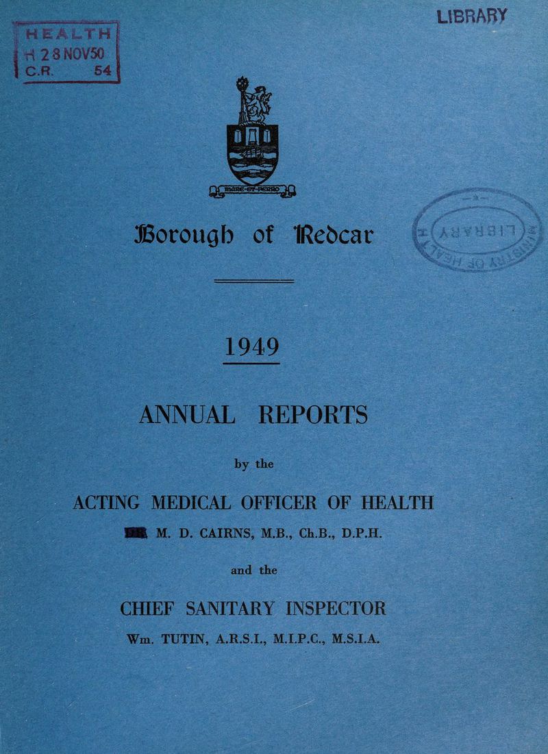 *! *#>•>>' ’ ■ .V ■ -1- i HEALTH H 2 8 NOV50 C.R. 54 UBRABY Borough of IRebcar 1949 ANNUAL REPORTS by the ACTING MEDICAL OFFICER OF HEALTH M. D. CAIRNS, M.B., Ch.B., D.P.H. and the CHIEF SANITARY INSPECTOR Wm. TUTIN, A.R.S.L, M.I.P.C., M.S.I.A. , I 1 '