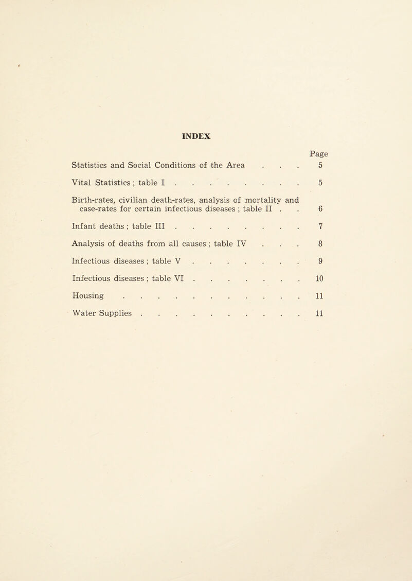 INDEX Page Statistics and Social Conditions of the Area ... 5 Vital Statistics ; table I.5 Birth-rates, civilian death-rates, analysis of mortality and case-rates for certain infectious diseases ; table II . 6 Infant deaths ; table III.7 Analysis of deaths from all causes ; table IV 8 Infectious diseases ; table V.9 Infectious diseases ; table VI.10 Housing.11 Water Supplies.11