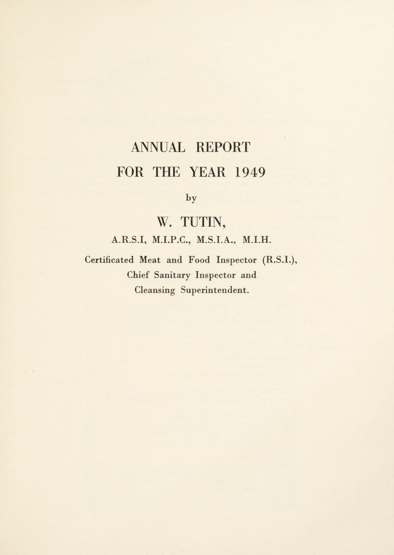 ANNUAL REPORT FOR THE YEAR 1949 by W. TUTIN, A.R.S.I, M.I.P.C., M.S.I.A., M.I.H. Certificated Meat and Food Inspector (R.S.I.), Chief Sanitary Inspector and Cleansing Superintendent.