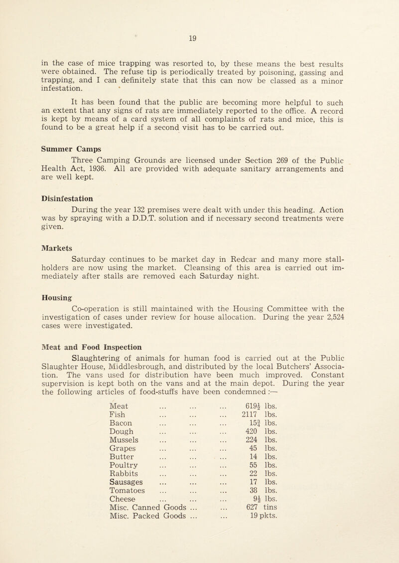 in the case of mice trapping was resorted to, by these means the best results were obtained. The refuse tip is periodically treated by poisoning, gassing and trapping, and I can definitely state that this can now be classed as a minor infestation. It has been found that the public are becoming more helpful to such an extent that any signs of rats are immediately reported to the office. A record is kept by means of a card system of all complaints of rats and mice, this is found to be a great help if a second visit has to be carried out. Summer Camps Three Camping Grounds are licensed under Section 269 of the Public Health Act, 1936. All are provided with adequate sanitary arrangements and are well kept. Disinfestation During the year 132 premises were dealt with under this heading. Action was by spraying with a D.D.T. solution and if necessary second treatments were given. Markets Saturday continues to be market day in Redcar and many more stall¬ holders are now using the market. Cleansing of this area is carried out im¬ mediately after stalls are removed each Saturday night. Housing Co-operation is still maintained with the Housing Committee with the investigation of cases under review for house allocation. During the year 2,524 cases were investigated. Meat and Food Inspection Slaughtering of animals for human food is carried out at the Public Slaughter House, Middlesbrough, and distributed by the local Butchers’ Associa¬ tion. The vans used for distribution have been much improved. Constant supervision is kept both on the vans and at the main depot. During the year the following articles of food-stuffs have been condemned :— Meat Fish Bacon Dough Mussels Grapes Butter Poultry Rabbits Sausages Tomatoes Cheese Misc. Canned Goods Misc. Packed Goods 619| lbs. 2117 lbs. 15f lbs. 420 lbs. 224 lbs. 45 lbs. 14 lbs. 55 lbs. 22 lbs. 17 lbs. 38 lbs. 9i lbs. 627 tins 19 pkts.