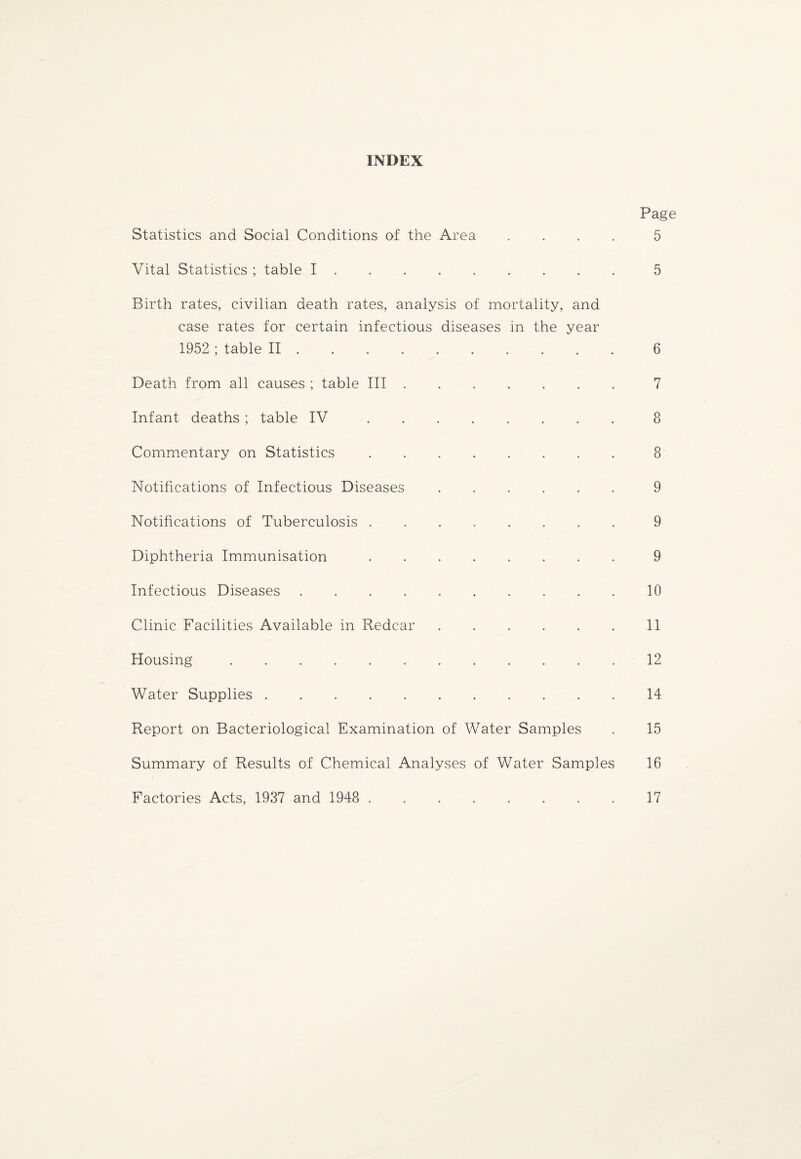 INDEX Statistics and Social Conditions of the Area . Vital Statistics ; table I. Birth rates, civilian death rates, analysis of mortality, and case rates for certain infectious diseases in the year 1952 ; table II. Death from all causes ; table III ...... Infant deaths; table IV ........ Commentary on Statistics. Notifications of Infectious Diseases. Notifications of Tuberculosis ........ Diphtheria Immunisation.. Infectious Diseases.. . . Clinic Facilities Available in Redcar ...... Housing. Water Supplies. Report on Bacteriological Examination of Water Samples Summary of Results of Chemical Analyses of Water Samples Factories Acts, 1937 and 1948 .. Page 5 5 6 7 8 8 9 9 9 10 11 12 14 15 16 17
