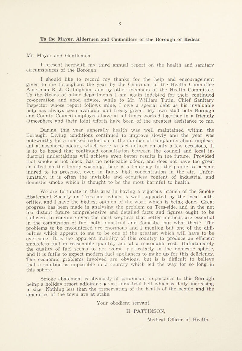 To the Mayor, Aldermen and Councillors of the Borough of Redcar Mr. Mayor and Gentlemen, I present herewith my third annual report on the health and sanitary circumstances of the Borough. I should like to record my thanks for the help and encouragement given to me throughout the year by the Chairman of the Health Committee Alderman R. J. Gillingham, and by other members of the Health Committee. To the Heads of other departments I am again indebted for their continued co-operation and good advice, while to Mr. William Tutin, Chief Sanitary Inspector whose report follows mine, I owe a special debt as his invaluable help has always been available and freely given. My own staff both Borough and County Council employees have at all times worked together in a friendly atmosphere and their joint efforts have been of the greatest assistance to me. During this year generally health was well maintained within the Borough. Living conditions continued to improve slowly and the year was noteworthy for a marked reduction in the number of complaints about unpleas¬ ant atmospheric odours, which were in fact noticed on only a few occasions. It is to be hoped that continued consultation between the council and local in¬ dustrial undertakings will achieve even better results in the future. Provided that smoke is not black, has no noticeable odour, and does not have too great an effect on the family washing, there is a tendency for the public to become inured to its presence, even in fairly high concentration in the air. Unfor¬ tunately, it is often the invisible and odourless content of industrial and domestic smoke which is thought to be the most harmful to health. We are fortunate in this area in having a vigorous branch of the Smoke Abatement Society on Tees-side, which is well supported by the local auth¬ orities, and I have the highest opinion of the work which is being done. Great progress has been made in analysing the problem on Tees-side, and in the not too distant future comprehensive and detailed facts and figures ought to be sufficient to convince even the most sceptical that better methods are essential in the combustion of fuel both industrial and domestic, but what then ? The problems to be encountered are enormous and I mention but one of the diffi¬ culties which appears to me to be one of the greatest which will have to be overcome. It is the apparent inability of this country to produce an efficient smokeless fuel in reasonable quantity and at a reasonable cost. Unfortunately the quality of fuel seems to get worse, particularly in the domestic sphere, and it is futile to expect modern fuel appliances to make up for this deficiency. The economic problems involved are obvious, but is is difficult to believe that a solution is impossible in a country which led the way for so long in this sphere. Smoke abatement is obviously of paramount importance to this Borough being a holiday resort adjoining a vast industrial belt which is daily increasing in size. Nothing less than the preservation of the health of the people and the amenities of the town are at stake. Your obedient servant, H. PATTINSON, Medical Officer of Health.