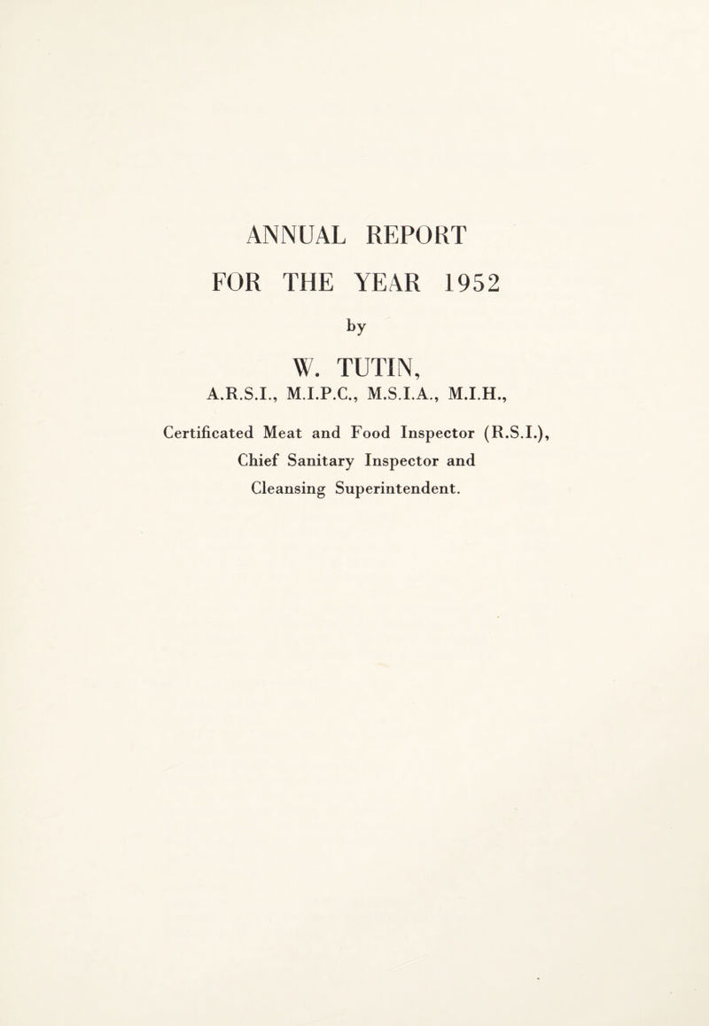 ANNUAL REPORT FOR THE YEAR 1952 W. TUTIN, A.R.S.I., M.I.P.C., M.S.I.A., Certificated Meat and Food Inspector (R.S.I.), Chief Sanitary Inspector and Cleansing Superintendent.
