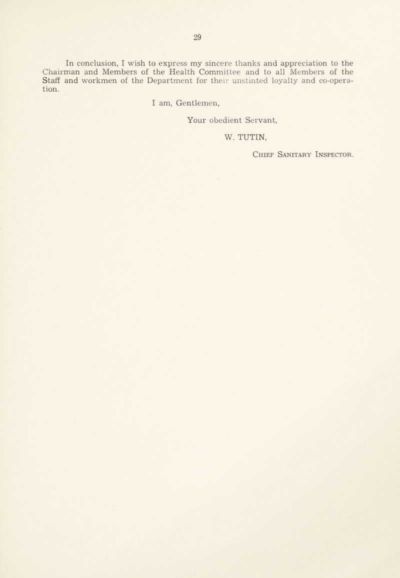 In conclusion, I wish to express my sincere thanks and appreciation to the Chairman and Members of the Health Committee and to all Members of the Staff and workmen of the Department for their unstinted loyalty and co-opera¬ tion. I am, Gentlemen, Your obedient Servant, W. TUTIN, Chief Sanitary Inspector.
