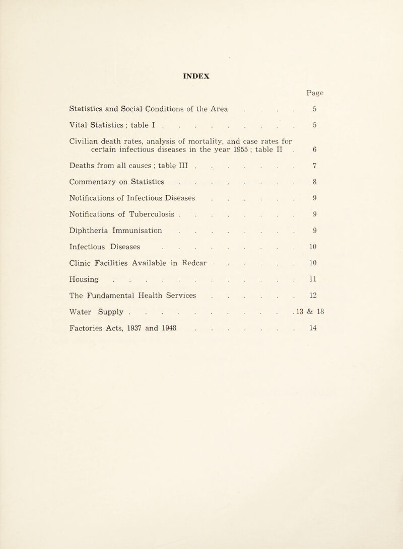 INDEX Page Statistics and Social Conditions of the Area .... Vital Statistics ; table I. Civilian death rates, analysis of mortality, and case rates for certain infectious diseases in the year 1955 ; table II Deaths from all causes ; table III ...... Commentary on Statistics.. Notifications of Infectious Diseases ...... Notifications of Tuberculosis.. Diphtheria Immunisation. Infectious Diseases ......... Clinic Facilities Available in Redear. Housing. The Fundamental Health Services. Water Supply.13 Factories Acts, 1937 and 1948 . 5 5 6 7 8 9 9 9 10 10 11 12 & 18 14