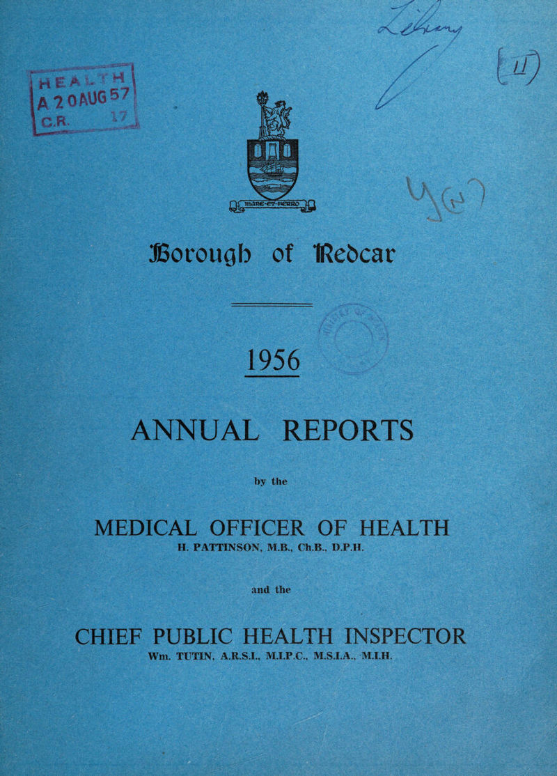 li H R ' ' ■ AlOP-UO®^ G.B. } Borough of IRehcar 1956 ANlfUAL REPORTS by the MEDICAL OFFICER OF HEALTH H. PATTINSON, M.B., Ch.B., D.P.H. CHIEF PUBLIC HEALTH INSPECTOR Wm. TUTIN, A.R.S.I., M.I.P.C., M.S.I.A., M.I.H.