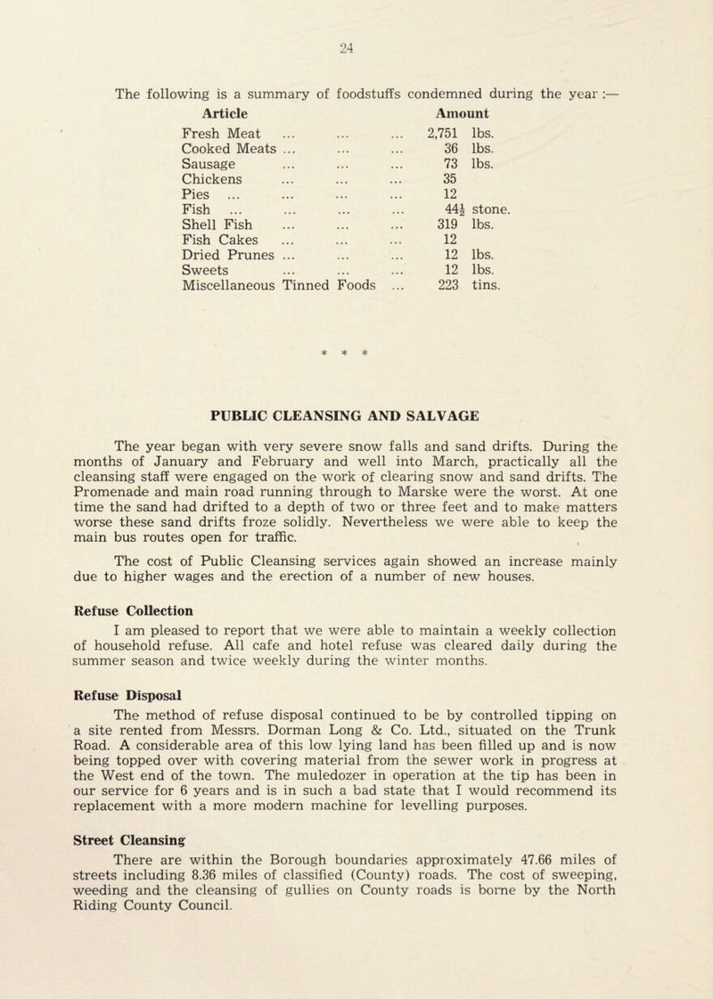 The following is a summary of foodstuffs condemned during the year :— Article Amount Fresh Meat 2,751 lbs. Cooked Meats ... 36 lbs. Sausage 73 lbs. Chickens 35 Pies ... ... • • • .. • 12 Fish 441 stone. Shell Fish 319 lbs. Fish Cakes 12 Dried Prunes ... 12 lbs. Sweets 12 lbs. Miscellaneous Tinned Foods ... 223 tins. *1# «^c PUBLIC CLEANSING AND SALVAGE The year began with very severe snow falls and sand drifts. During the months of January and February and well into March, practically all the cleansing staff were engaged on the work of clearing snow and sand drifts. The Promenade and main road running through to Marske were the worst. At one time the sand had drifted to a depth of two or three feet and to make matters worse these sand drifts froze solidly. Nevertheless we were able to keep the main bus routes open for traffic. The cost of Public Cleansing services again showed an increase mainly due to higher wages and the erection of a number of new houses. Refuse C<)llection I am pleased to report that we were able to maintain a weekly collection of household refuse. All cafe and hotel refuse was cleared daily during the summer season and twice weekly during the winter months. Refuse Disposal The method of refuse disposal continued to be by controlled tipping on a site rented from Messrs. Dorman Long & Co. Ltd., situated on the Trunk Road. A considerable area of this low lying land has been filled up and is now being topped over with covering material from the sewer work in progress at the West end of the town. The muledozer in operation at the tip has been in our service for 6 years and is in such a bad state that I would recommend its replacement with a more modem machine for levelling purposes. Street Cleansing There are within the Borough boundaries approximately 47.66 miles of streets including 8.36 miles of classified (County) roads. The cost of sweeping, weeding and the cleansing of gullies on County roads is borne by the North Riding County Council.