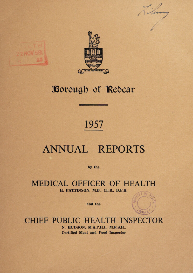 SSorougb of IRebcar 1957 ANNUAL REPORTS b y the MEDICAL OFFICER OF HEALTH H. PATTINSON, M.B., Ch.B., D.P.H. and the CHIEF PUBLIC HEALTH INSPECTOR N. HUDSON, M.A.P.H.I., M.R.S.H., Certified Meat and Food Inspector