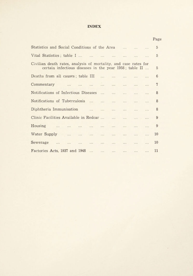 INDEX Page Statistics and Social Conditions of the Area . 5 Vital Statistics ; table I. 5 Civilian death rates, analysis of mortality, and case rates for certain infectious diseases in the year 1958 ; table II ... 5 Deaths from all causes ; table III . 6 Commentary 7 Notifications of Infectious Diseases . 8 Notifications of Tuberculosis . 8 Diphtheria Immunisation . 8 Clinic Facilities Available in Redcar ... 9 Housing . 9 Water Supply . 10 Sewerage . 10 Factories Acts, 1937 and 1948 11