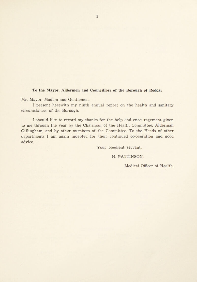 To the Mayor, Aldermen and Councillors of the Borough of Redcar Mr. Mayor, Madam and Gentlemen, I present herewith my ninth annual report on the health and sanitary circumstances of the Borough. I should like to record my thanks for the help and encouragement given to me through the year by the Chairman of the Health Committee, Alderman Gillingham, and by other members of the Committee. To the Heads of other departments I am again indebted for their continued co-operation and good advice. Your obedient servant, H. PATTINSON, Medical Officer of Health.