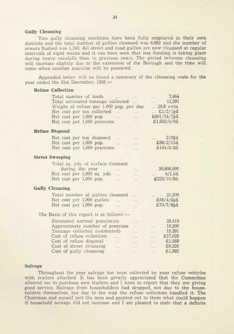 Gully Cleansing Two gully cleansing machines have been fully employed in their own districts and the total number of gullies cleansed was 6,892 and the number of sewers flushed was 1,240. All street and road gullies are now cleansed at regular intervals of eight weeks and it can been seen that less flooding is taking place during heavy rainfalls than in previous years. The period between cleansing will increase slightly due to the extension of the Borough and the time will come when another machine will be procured. Appended below will be found a summary of the cleansing costs for the year ended the 31st December, 1958 :— Refuse Collection Total number of loads 7,664 Total estimated tonnage collected ... 15,391 Weight of refuse per 1.000 pop. per day ... 29.8 cwts. Net cost per ton collected ... ... £l/2/lJd. Net cost per 1,000 pop. £601/14/7£d. Net cost per 1,000 premises £1,653/6/Od. Refuse Disposal Net cost per ton disposed 2/Qfd. Net cost per 1,000 pop. £56/2/lld. Net cost per 1,000 premises £154/5/2d. Street Sweeping Total sq. yds. of surface cleansed during the year 30,900,000 Net cost per 1,000 sq. yds. ... 4/1.Id. Net cost per 1,000 pop. £223/10/8d. Gully Cleansing Total number of gullies cleansed 21,200 Net cost per 1,000 gullies £56/4/6|d. Net cost per 1,000 pop. £70/7/9id. The Basis of this report is as follows :— Estimated normal population 28,410 Approximate number of premises ... 10,300 Tonnage collected (estimated) 15,391 Cost of refuse collection £17,029 Cost of refuse disposal £1,589 Cost of street cleansing £6,326 Cost of gully cleansing £1,992 Salvage Throughout the year salvage has been collected by your refuse vehicles with trailers attached. It has been greatly appreciated that the Committee allowed me to purchase new trailers and I have to report that they are giving good service. Salvage from householders had dropped, not due to the house¬ holders themselves, but due to the way the refuse collectors handled it. The Chairman and myself met the men and pointed out to them what could happen if household salvage did not increase and I am pleased to state that a definite