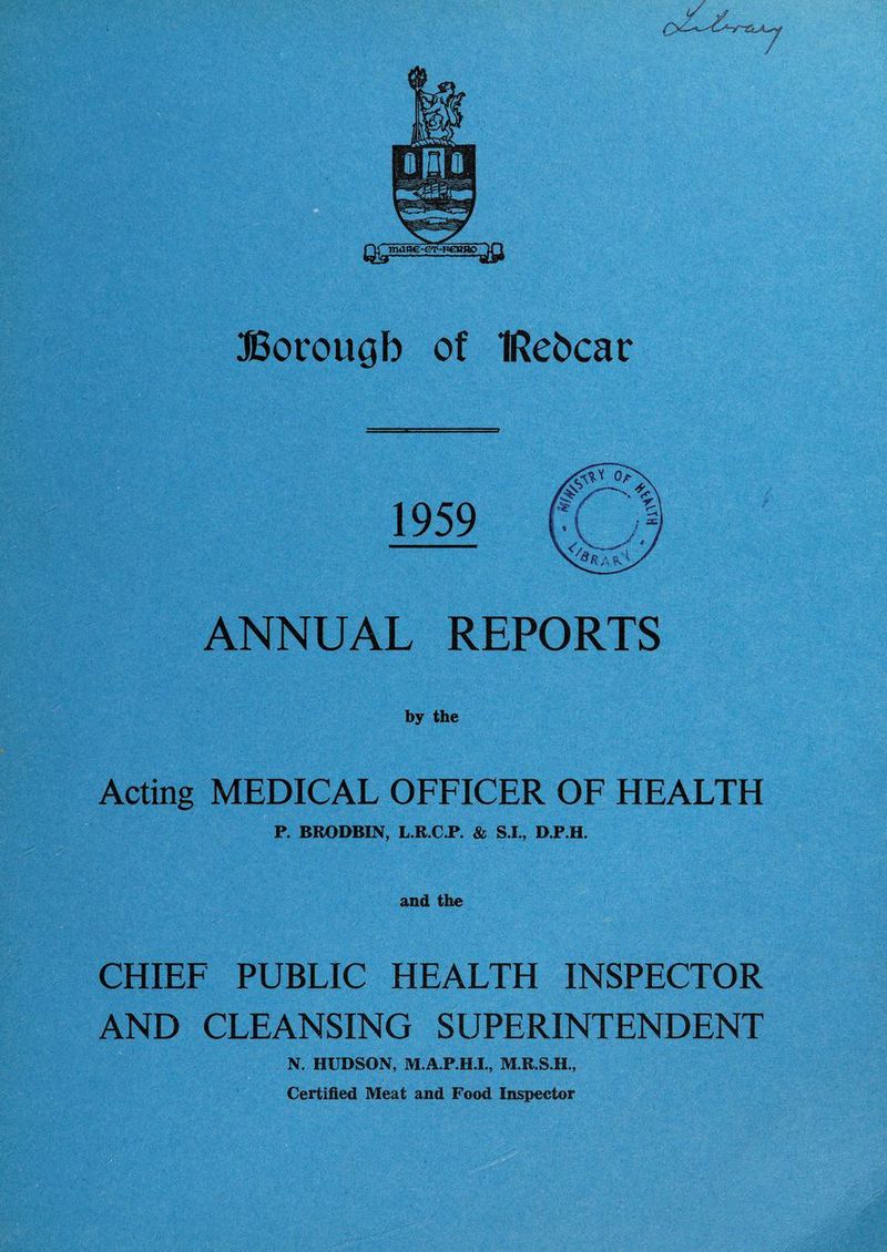 Qg manc-ev-FcnRO Borough of IRehcar ANNUAL REPORTS by the Acting MEDICAL OFFICER OF HEALTH P. BRODBIN, L.R.C.P. & S.I., D.P.H. and the CHIEF PUBLIC HEALTH INSPECTOR AND CLEANSING SUPERINTENDENT N. HUDSON, M.A.P.H.I., M.R.S.H., Certified Meat and Food Inspector