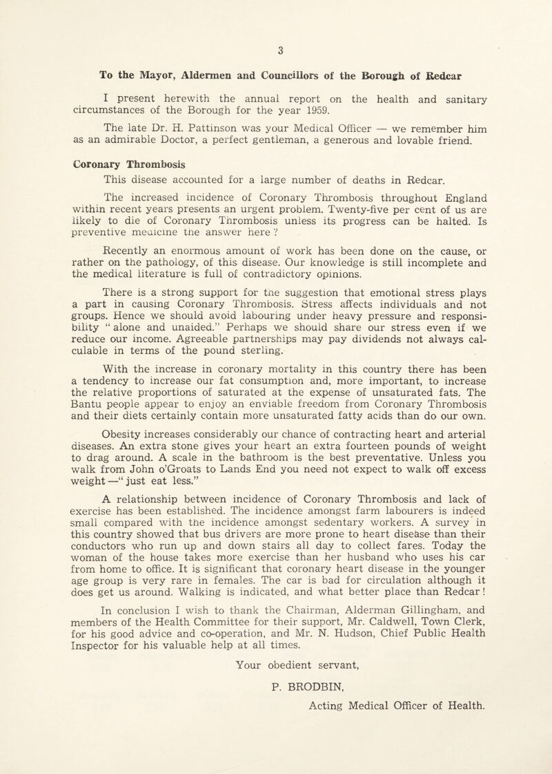 To the Mayor, Aldermen and Councillors of the Borough of Redcar I present herewith the annual report on the health and sanitary circumstances of the Borough for the year 1959. The late Dr. H. Pattinson was your Medical Officer — we remember him as an admirable Doctor, a perfect gentleman, a generous and lovable friend. Coronary Thrombosis This disease accounted for a large number of deaths in Redcar. The increased incidence of Coronary Thrombosis throughout England within recent years presents an urgent problem. Twenty-five per cent of us are likely to die of Coronary Tnrombosis unless its progress can be halted. Is preventive medicine the answer here ? Recently an enormous amount of work has been done on the cause, or rather on the pathology, of this disease. Our knowledge is still incomplete and the medical literature is full of contradictory opinions. There is a strong support for trie suggestion that emotional stress plays a part in causing Coronary Thrombosis. Stress affects individuals and not groups. Hence we should avoid labouring under heavy pressure and responsi¬ bility “ alone and unaided.” Perhaps we should share our stress even if we reduce our income. Agreeable partnerships may pay dividends not always cal¬ culable in terms of the pound sterling. With the increase in coronary mortality in this country there has been a tendency to increase our fat consumption and, more important, to increase the relative proportions of saturated at the expense of unsaturated fats. The Bantu people appear to enjoy an enviable freedom from Coronary Thrombosis and their diets certainly contain more unsaturated fatty acids than do our own. Obesity increases considerably our chance of contracting heart and arterial diseases. An extra stone gives your heart an extra fourteen pounds of weight to drag around. A scale in the bathroom is the best preventative. Unless you walk from John o’Groats to Lands End you need not expect to walk off excess weight—“just eat less.” A relationship between incidence of Coronary Thrombosis and lack of exercise has been established. The incidence amongst farm labourers is indeed small compared with the incidence amongst sedentary workers. A survey in this country showed that bus drivers are more prone to heart disease than their conductors who run up and down stairs all day to collect fares. Today the woman of the house takes more exercise than her husband who uses his car from home to office. It is significant that coronary heart disease in the younger age group is very rare in females. The car is bad for circulation although it does get us around. Walking is indicated, and what better place than Redcar! In conclusion I wish to thank the Chairman, Alderman Gillingham, and members of the Health Committee for their support, Mr. Caldwell, Town Clerk, for his good advice and co-operation, and Mr. N. Hudson, Chief Public Health Inspector for his valuable help at all times. Your obedient servant, P. BRODBIN, Acting Medical Officer of Health.