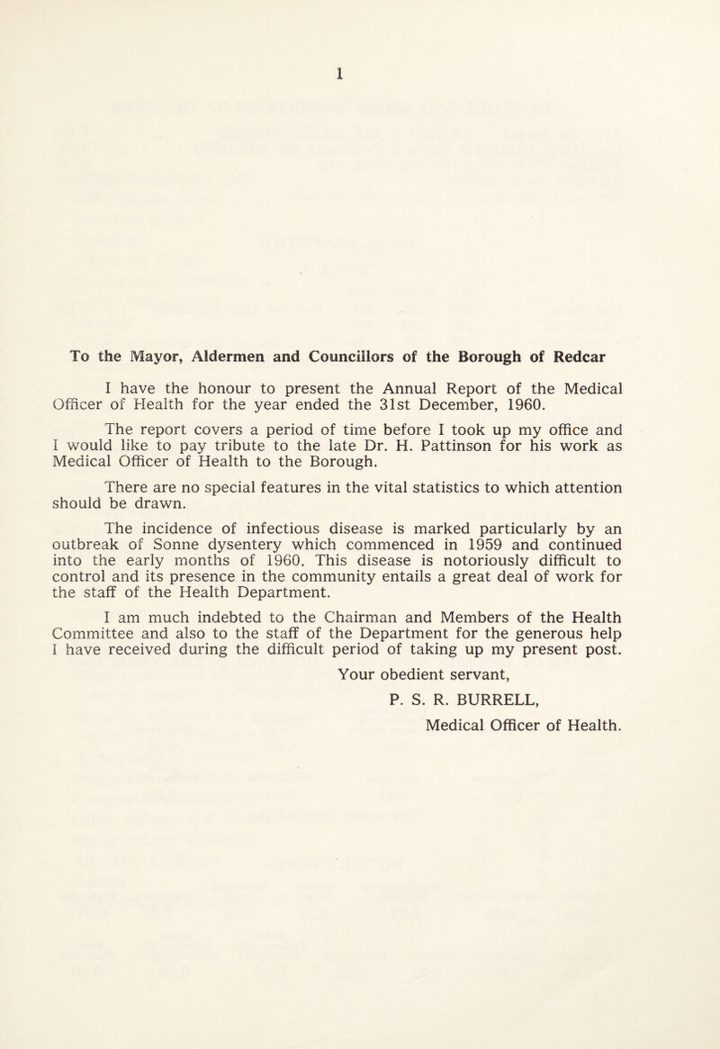 To the Mayor, Aldermen and Councillors of the Borough of Redcar I have the honour to present the Annual Report of the Medical Officer of Health for the year ended the 31st December, 1960. The report covers a period of time before I took up my office and I would like to pay tribute to the late Dr. H. Pattinson for his work as Medical Officer of Health to the Borough. There are no special features in the vital statistics to which attention should be drawn. The incidence of infectious disease is marked particularly by an outbreak of Sonne dysentery which commenced in 1959 and continued into the early months of 1960. This disease is notoriously difficult to control and its presence in the community entails a great deal of work for the staff of the Health Department. I am much indebted to the Chairman and Members of the Health Committee and also to the staff of the Department for the generous help I have received during the difficult period of taking up my present post. Your obedient servant, P. S. R. BURRELL, Medical Officer of Health.