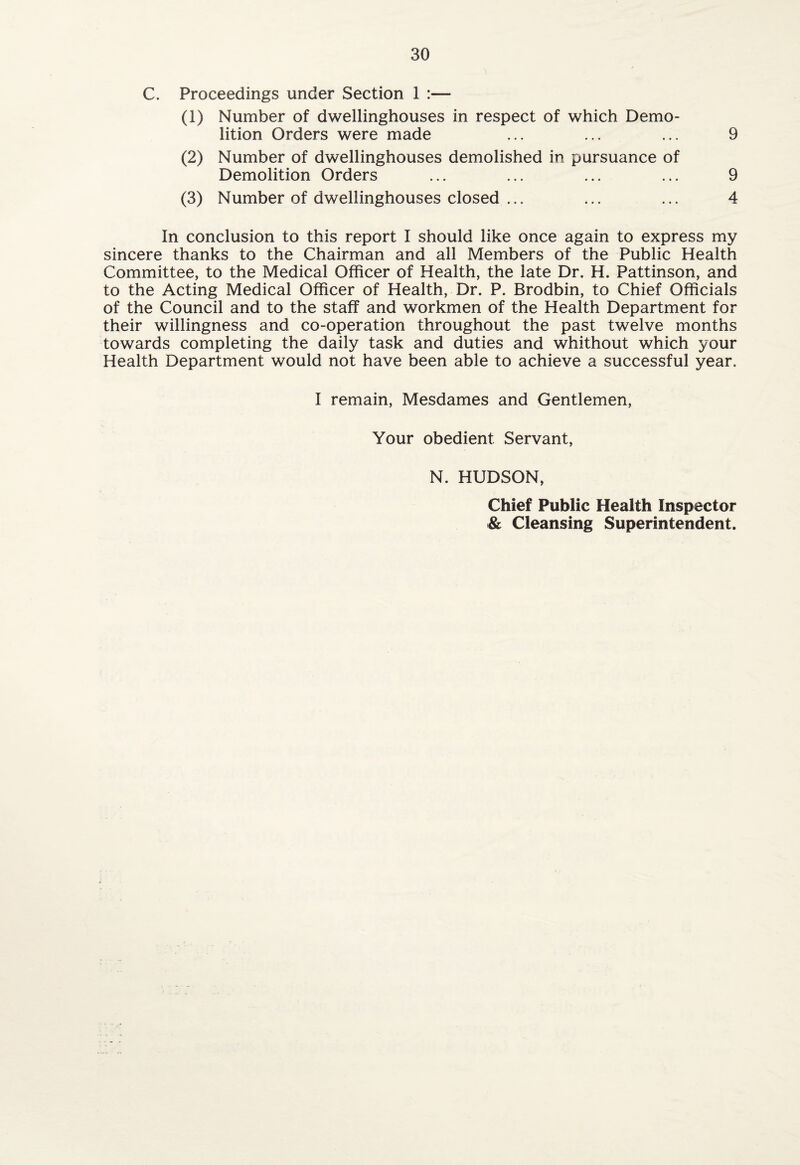 C. Proceedings under Section 1 (1) Number of dwellinghouses in respect of which Demo¬ lition Orders were made ... ... ... 9 (2) Number of dwellinghouses demolished in pursuance of Demolition Orders ... ... ... ... 9 (3) Number of dwellinghouses closed ... ... ... 4 In conclusion to this report I should like once again to express my sincere thanks to the Chairman and all Members of the Public Health Committee, to the Medical Officer of Health, the late Dr. H. Pattinson, and to the Acting Medical Officer of Health, Dr. P. Brodbin, to Chief Officials of the Council and to the staff and workmen of the Health Department for their willingness and co-operation throughout the past twelve months towards completing the daily task and duties and whithout which your Health Department would not have been able to achieve a successful year. I remain, Mesdames and Gentlemen, Your obedient Servant, N. HUDSON, Chief Public Health Inspector & Cleansing Superintendent.