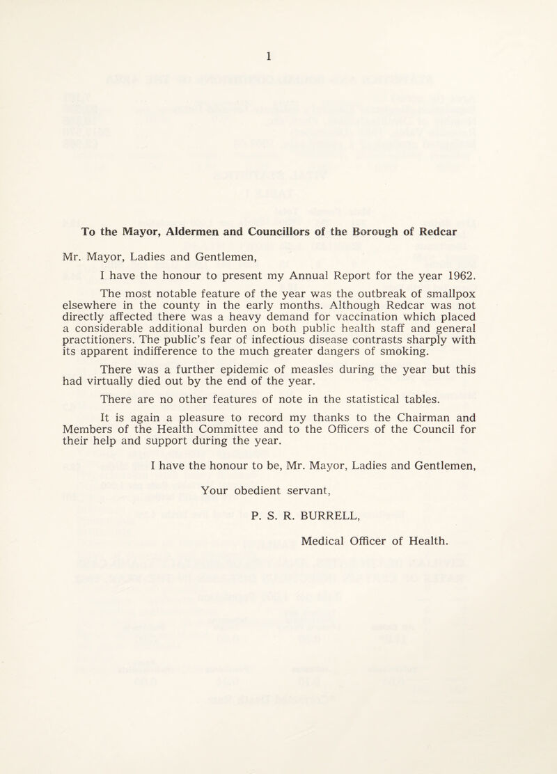 To the Mayor, Aldermen and Councillors of the Borough of Redcar Mr. Mayor, Ladies and Gentlemen, I have the honour to present my Annual Report for the year 1962. The most notable feature of the year was the outbreak of smallpox elsewhere in the county in the early months. Although Redcar was not directly affected there was a heavy demand for vaccination which placed a considerable additional burden on both public health staff and general practitioners. The public’s fear of infectious disease contrasts sharply with its apparent indifference to the much greater dangers of smoking. There was a further epidemic of measles during the year but this had virtually died out by the end of the year. There are no other features of note in the statistical tables. It is again a pleasure to record my thanks to the Chairman and Members of the Health Committee and to the Officers of the Council for their help and support during the year. I have the honour to be, Mr. Mayor, Ladies and Gentlemen, Your obedient servant, P. S. R. BURRELL, Medical Officer of Health.