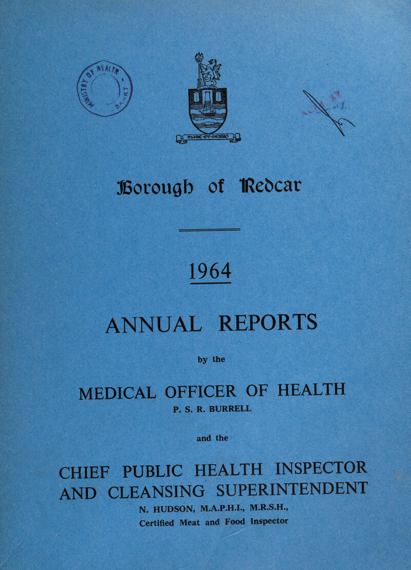 ffiocougb of IRebcar 1964 ANNUAL REPORTS by the ■ MEDICAL OFFICER OF HEALTH P, S. R. BURRELL and the CHIEF PUBLIC HEALTH INSPECTOR AND CLEANSING SUPERINTENDENT N. HUDSON, M.A.P.H.I., M.R.S.H., Certified Meat and Food Inspector