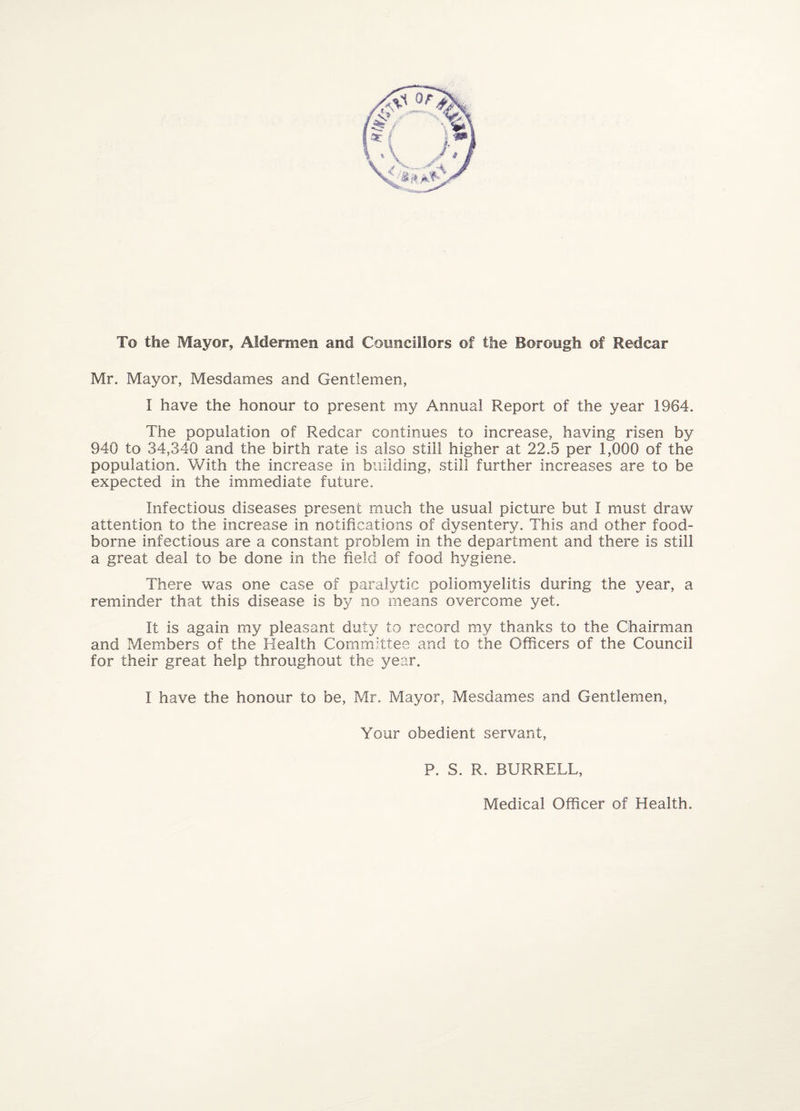 To the Mayor, Aldermen and Councillors of the Borough of Redcar Mr. Mayor, Mesdames and Gentlemen, I have the honour to present my Annual Report of the year 1964. The population of Redcar continues to increase, having risen by 940 to 34,340 and the birth rate is also still higher at 22.5 per 1,000 of the population. With the increase in building, still further increases are to be expected in the immediate future. Infectious diseases present much the usual picture but I must draw attention to the increase in notifications of dysentery. This and other food- borne infectious are a constant problem in the department and there is still a great deal to be done in the field of food hygiene. There was one case of paralytic poliomyelitis during the year, a reminder that this disease is by no means overcome yet. It is again my pleasant duty to record my thanks to the Chairman and Members of the Health Committee and to the Officers of the Council for their great help throughout the year. I have the honour to be, Mr. Mayor, Mesdames and Gentlemen, Your obedient servant, P. S. R. BURRELL, Medical Officer of Health.