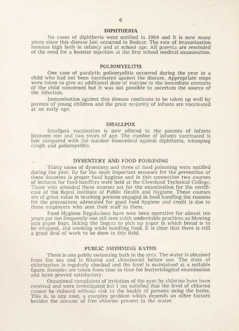 DIPHTHERIA No cases of diphtheria were notified in 1964 and it is now many years since this disease last occurred in Redcar. The rate of immunisation remains high both in infancy and at school age. All parents are reminded of the need for a booster injection at the first school medical examination. POLIOMYELITIS One case of paralytic poliomyelitis occurred during the year in a child who had not been vaccinated against the disease. Appropriate steps were taken to give an additional dose of vaccine to the immediate contacts of the child concerned but it was not possible to ascertain the source of the infection. Immunisation against this disease continues to be taken up well by parents of young children and the great majority of infants are vaccinated at an early age. SMALLPOX Smallpox vaccination is now offered to the parents of infants between one and two years of age. The number of infants vaccinated is low compared with the number immunised against diphtheria, whooping cough and poliomyelitis. DYSENTERY AND FOOD POISONING Thirty cases of dysentery and three of food poisoning v/ere notified during the year. By far the most important measure for the prevention of these deaseses is proper food hygiene and in this connection two courses of lectures for food-handlers were held at the Cleveland Technical College. Those who attended these courses sat for the examination for the certifi¬ cate of the Royal Institute of Public Health and Hygiene. These courses are of great value in teaching persons engaged in food handling the reasons for the precautions advocated for good food hygiene and credit is due to those employers v/ho sent their staff to them. Food Hygiene Regulations have now been operative for almost ten years yet too frequently one stil sees sulch undesirable practices as blowing into paper bags, licking the fingers to pick up paper in which bread is to be wrapped, and smoking wfiiile handling food. It is clear that there is still a great deal of work to be done in this field. PUBLIC SWIMMING BATHS There is one public swimming bath in the area. The water is obtained from the sea and is filtered and chlorinated before use. The state of chlorination is regularly checked and the level is maintained at a suitable figure. Samples are taken from time to time for bacteriological examination and have proved satisfactory. Occasional complaints of irritation of the eyes by chlorine have been received and v/ere investigated but I am satisfied that the level of chlorine cannot be reduced without risk to the health of persons using the baths. This is, in any case, a complex problem which depends on other factors besides the amount of free chlorine present in the water.