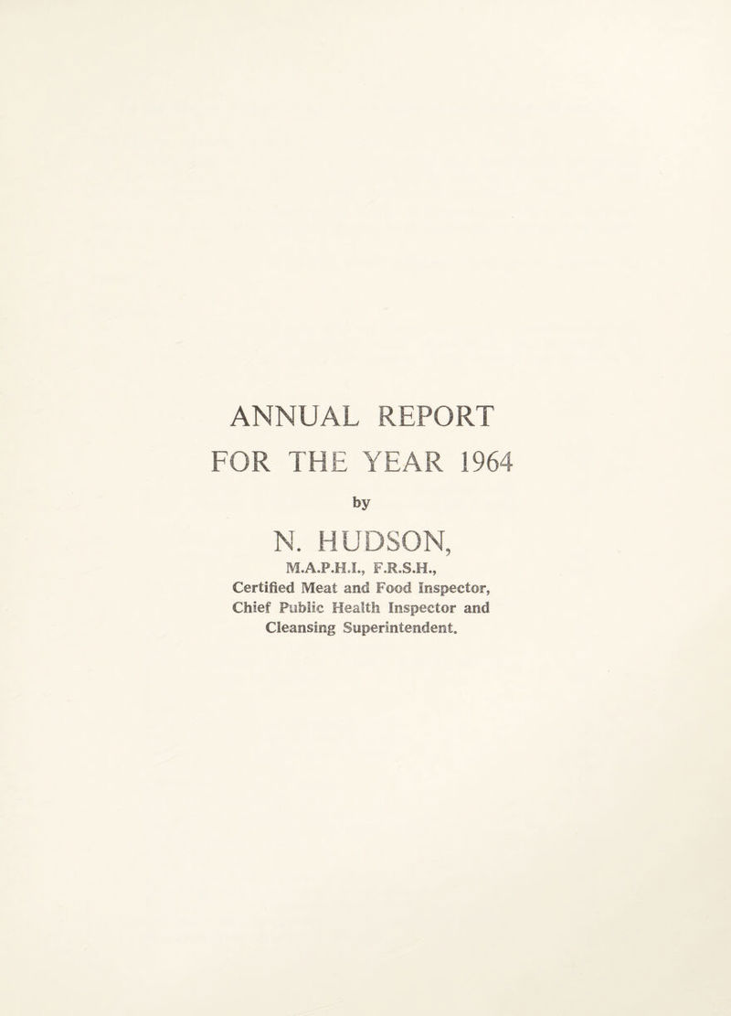 ANNUAL REPORT FOR THE YEAR 1964 by N. HUDSON, M.A.P.H.I., F.R.S.H., Certified Meat and Food Inspector, Chief Public Health Inspector and Cleansing Superintendent.