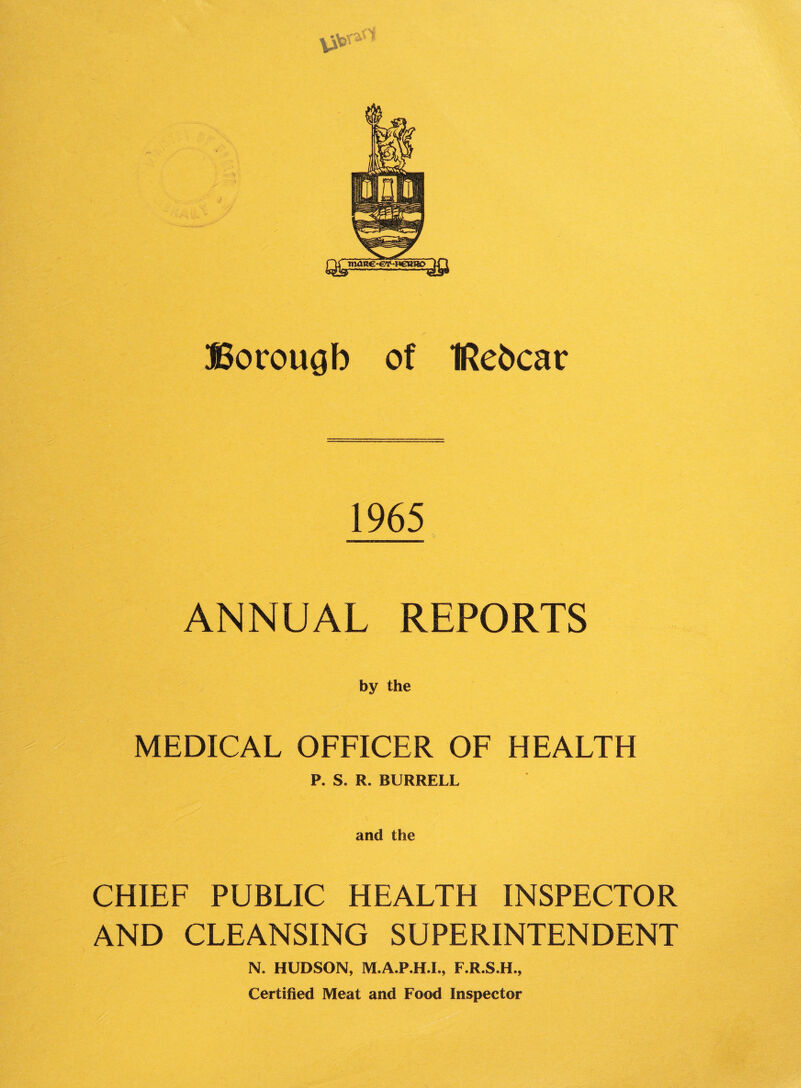 VSer^ SSorougb of IRebcar 1965 ANNUAL REPORTS by the MEDICAL OFFICER OF HEALTH P. S. R. BURRELL and the CHIEF PUBLIC HEALTH INSPECTOR AND CLEANSING SUPERINTENDENT N. HUDSON, M.A.P.H.L, F.R.S.H., Certified Meat and Food Inspector