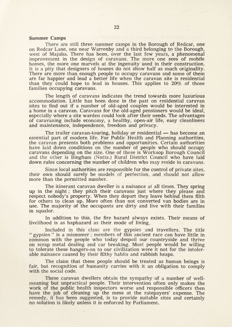 Summer Camps There are still three summer camps in the Borough of Redcar, one on Redcar Lane, one near Warrenby and a third belonging to the Borough, west of Majuba. There has been, over the last few years, a phenomenal improvement in the design of caravans. The more one sees of mobile homes, the more one marvels at the ingenuity used in their construction. It is a pity that designers of houses do not show half as much originality. There are more than enough people to occupy caravans and some of them are far happier and lead a better life when the caravan site is residential than they could hope to lead in houses. This applies to 20!% of those families occupying caravans. The length of caravans indicates the trend towards more luxurious accommodation. Little has been done in the past on residential caravan sites to find out if a number of old-aged couples would be interested in a home in a caravan. Caravans for the old-aged pensioners would be ideal, especially where a site warden could look after their needs. The advantages of caravaning include economy, a healthy, open-air life, easy cleanliness and maintenance, independence, freedom and privacy. The trailer caravan-touring, holiday or residential — has become an essential part of modern life. For Public Health and Planning authorities, the caravan presents both problems and opportunities. Certain authorities have laid down conditions on the number of people who should occupy caravans depending on the size. One of these is Worksop Borough Council and the other is Bingham (Notts.) Rural District Council who have laid down rules concerning the number of children who may reside in caravans. Since local authorities are responsible for the control of private sites, their own should surely be models of perfection, and should not allow more than the permitted number. The itinerant caravan dweller is a nuisance at all times. They spring up in the night; they pitch their caravans just where they please and respect nobody’s property. When they depart they leave behind them filth for others to clean up. More often than not converted van bodies are in use. The majority of the occupants are dirty and live with their families in squalor. In addition to this, the fire hazard always exists. Their means of livelihood is as haphazard as their mode of living. Included in this class are the gypsies and travellers. The title “ gypsies ” is a misnomer ; members of this ancient race can have little in common with the people who today despoil our countryside and thrive on scrap metal dealing and car breaking. Most people would be willing to tolerate these hangers-on to our civilization were it not for the intoler¬ able nuisance caused by their filthy habits and rubbish heaps. The claim that these people should be treated as human beings is fair, but recognition of humanity carries with it an obligation to comply with the social code. These caravan dwellers obtain the sympathy of a number of well- meaning but unpractical people. Their intervention often only makes the work of the public health inspectors worse and responsible officers then have the job of cleaning up the mess at the ratepayers’ expense. The remedy, it has been suggested, is to provide suitable sites and certainly no solution is likely unless it is enforced by Parliament.