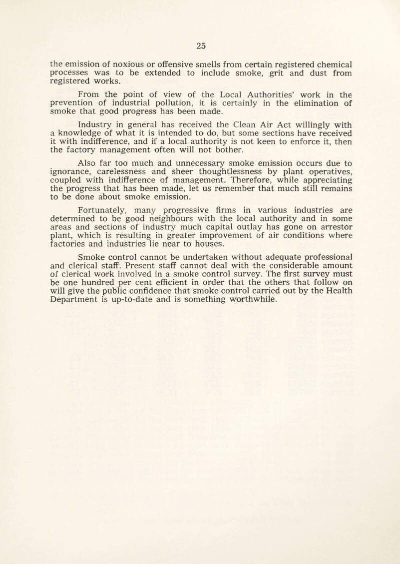 the emission of noxious or offensive smells from certain registered chemical processes was to be extended to include smoke, grit and dust from registered works. From the point of view of the Local Authorities’ work in the prevention of industrial pollution, it is certainly in the elimination of smoke that good progress has been made. Industry in general has received the Clean Air Act willingly with a knowledge of what it is intended to do, but some sections have received it with indifference, and if a local authority is not keen to enforce it, then the factory management often will not bother. Also far too much and unnecessary smoke emission occurs due to ignorance, carelessness and sheer thoughtlessness by plant operatives, coupled with indifference of management. Therefore, while appreciating the progress that has been made, let us remember that much still remains to be done about smoke emission. Fortunately, many progressive firms in various industries are determined to be good neighbours with the local authority and in some areas and sections of industry much capital outlay has gone on arrestor plant, which is resulting in greater improvement of air conditions where factories and industries lie near to houses. Smoke control cannot be undertaken without adequate professional and clerical staff. Present staff cannot deal with the considerable amount of clerical work involved in a smoke control survey. The first survey must be one hundred per cent efficient in order that the others that follow on will give the public confidence that smoke control carried out by the Health Department is up-to-date and is something worthwhile.