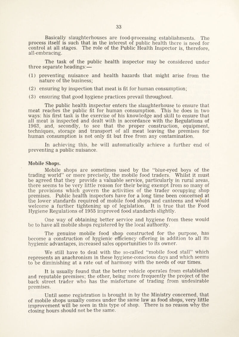 Basically slaughterhouses are food-processing establishments. The process itself is such that in the interest of public health there is need for control at all stages. The role of the Public Health Inspector is, therefore, all-embracing. The task of the public health inspector may be considered under three separate headings:— (1) preventing nuisance and health hazards that might arise from the nature of the business; (2) ensuring by inspection that meat is fit for human consumption; (3) ensuring that good hygiene practices prevail throughout. The public health inspector enters the slaughterhouse to ensure that meat reaches the public fit for human consumption. This he does in two ways: his first task is the exercise of his knowledge and skill to ensure that all meat is inspected and dealt with in accordance with the Regulations of 1963, and, secondly, to see that the proper construction, equipment, techniques, storage and transport of all meat leaving the premises for human consumption is not only fit but free from any contamination. In achieving this, he will automatically achieve a further end of preventing a public nuisance. Mobile Shops. Mobile shops are sometimes used by the “blue-eyed boys of the trading world” or more precisely, the mobile food traders. Whilst it must be agreed that they provide a valuable service, particularly in rural areas, there seems to be very little reason for their being exempt from so many of the provisions which govern the activities of the trader occupying shop premises. Public health inspectors have for a long time been concerned at the lower standards required of mobile food shops and canteens and would welcome a further tightening up of legislation. It is true that the Food Hygiene Regulations of 1955 improved food standards slightly. One way of obtaining better service and hygiene from these would be to have all mobile shops registered by the local authority. The genuine mobile food shop constructed for the purpose, has become a construction of hygienic efficiency offering in addition to all its hygienic advantages, increased sales opportunities to its owner. We still have to deal with the so-called “mobile food stall” which represents an anachronism in these hygiene-conscious days and which seems to be diminishing at a rate out of harmony with the needs of our times. It is usually found that the better vehicle operates from established and reputable premises; the other, being more frequently the project of the back street trader who has the misfortune of trading from undesirable premises. Until some registration is brought in by the Ministry concerned, that of mobile shops usually comes under the same law as food shops, very little improvement will be seen in this type of shop. There is no reason why the closing hours should not be the same.