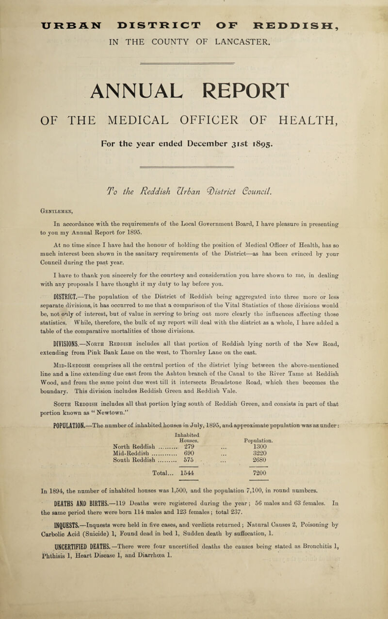 URBAN DISTRICT OF REDDISH, IN THE COUNTY OF LANCASTER. ANNUAL REPORT OF THE MEDICAL OFFICER OF HEALTH, For the year ended December 31st 1895. To the Reddish Urban district Souncil. Gentlemen, In accordance with the requirements of the Local Government Board, I have pleasure in presenting to you my Annual Report for 1895. At no time since I have had the honour of holding the position of Medical Officer of Health, has so much interest been shown in the sanitary requirements of the District—as has been evinced by your Council during the past year. I have to thank you sincerely for the courtesy and consideration you have shown to me, in dealing with any proposals I have thought it my duty to lay before you. DISTRICT .—The population of the District of Reddish being aggregated into three more or less separate divisions, it has occurred to me that a comparison of the Vital Statistics of those divisions would be, not only of interest, but of value in serving to bring out more clearly the influences affecting those statistics. While, therefore, the bulk of my report will deal with the district as a whole, I have added a table of the comparative mortalities of those divisions. DIVISIONS.—North Reddish includes all that portion of Reddish lying north of the New Road, extending from Pink Bank Lane on the west, to Thornley Lane on the east. Mid-Reddish comprises all the central portion of the district lying between the above-mentioned line and a line extending due east from the Ashton branch of the Canal to the River Tame at Reddish Wood, and from the same point due west till it intersects Broadstone Road, which then becomes the boundary. This division includes Reddish Green and Reddish Vale. South Reddish includes all that portion lying south of Reddish Green, and consists in part of that portion known as “ Newtown.” POPULATION. —The number of inhabited houses in July, 1895, and approximate population was as under: Inhabited Houses. Population. North Reddish . 279 ... 1300 Mid-Reddish . 690 ... 3220 South Reddish . 575 ... 2680 Total... 1544 7200 In 1894, the number of inhabited houses was 1,500, and the population 7,100, in round numbers. DEATHS AND BIRTHS.—119 Deaths were registered during the year; 56 males and 63 females. In the same period there were born 114 males and 123 females; total 237. INQUESTS .—Inquests were held in five cases, and verdicts returned; Natural Causes 2, Poisoning by Carbolic Acid (Suicide) 1, Found dead in bed 1, Sudden death by suffocation, 1. UNCERTIFIED DEATHS. —There were four uncertified deaths the causes being stated as Bronchitis 1,