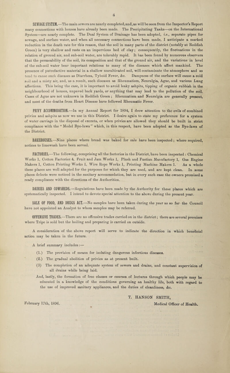 SEWAGE SYSTEM.—The main sewers are nearly completed, and, as will be seen from the Inspector’s Report many connections with houses have already been made. The Precipitating Tanks—on the International System—are nearly complete. The Dual System of Drainage has been adopted, fie., separate pipes for sewage, and surface water, and when all necessary connections have been made, I anticipate a marked reduction in the death rate for this reason, that the soil in many parts of the district (notably at Reddish Green) is very shallow and rests on an impervious bed of clay; consequently, the fluctuations in the relation of ground air, and sub-soil water, are tolerably rapid. It lias been found by numerous observers that the permeability of the soil, its composition and that of the ground air, and the variations in level of the sub-soil water bear important relations to many of the diseases which affect mankind. The presence of putrefactive material in a shallow uncultivated soil, will contaminate the atmosphere and so tend to cause such diseases as Diarrhoea, Tyboid Fever, &c. Dampness of the surface will cause a cold soil and a misty air, and, as a result, such diseases as Rheumatism, Neuralgia, Ague, and various Lung affections. This being the case, it is important to avoid leaky ashpits, tipping of organic rubbish in the neighbourhood of houses, unpaved back yards, or anything that may lead to the pollution of the soil. Cases of Ague are not unknown in Reddish Green ; Rheumatism and Neuralgia are generally present, and most of the deaths from Heart Disease have followed Rheumatic Fever. PRIYY ACCOMMODATION.—In my Annual Report for 1894, I drew attention to the evils of combined privies and ashpits as now we use in this District. I desire again to state my preference for a system of water carriage in the disposal of excreta, or when privies are allowed they should be built in strict compliance with the “ Model Bye-laws ” which, in this respect, have been adopted as the Bye-laws of the District. BAKEHOUSES.—Nine places where bread was baked for sale have been inspected ; where required, notices to limewash have been served. FACTORIES.—The following, comprising all the factories in the District, have been inspected : Chemical Works 1, Cotton Factories 4, Fruit and Jam Works 1, Plush and Fustian Manufactory 1, Gas Engine Makers 1, Cotton Printing Works 1, Wire Rope Works 1, Printing Machine Makers 1. As a whole these places are well adapted for the purposes for which they are used, and are kept clean. In some places defects were noticed in the sanitary accommodation, but in every such case the owners promised a ready compliance with the directions of the Authorities. DAIRIES AND COWSHEDS .—Regulations have been made by the Authority for these places which ai’e systematically inspected. I intend to devote special attention to the above during the present year. SALE OF FOOD, AND DRUGS ACT.—No samples have been taken during the year as so far - the Council have not appointed an Analyst to whom samples may be referred. OFFENSIVE TRADES.—There are no offensive trades carried on in the district; there are several premises where Tripe is sold but the boiling and preparing is carried on outside. A consideration of the above report will serve to indicate the direction in which beneficial action may be taken in the future. A brief summary includes:— (1.) The provision of means for isolating dangerous infectious diseases. (2.) The gradual abolition of privies as at present built. (3) The completion of an adequate system of sewers and drains, and constant supervision of all drains while being laid. And, lastly, the formation of free classes or courses of lectures through which people may be educated in a knowledge of the conditions governing an healthy life, both with regard to the use of improved sanitary appliances, and the duties of cleanliness, &c. T. HANSON SMITH, February 17th, 1896. Medical Officer of Health.