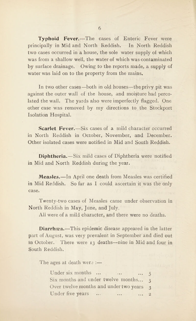 Typhoid Fever.—The cases of Enteric Fever were principally in Mid and North Reddish. In North Reddish two cases occurred in a house, the sole water supply of which was from a shallow well, the water of which was contaminated by surface drainage. Owing to the reports made, a supply of water was laid on to the property from the mains. In two other cases—both in old houses—the privy pit was against the outer wall of the house, and moisture had perco¬ lated the wall. The yards also were imperfectly flagged. One other case was removed by my directions to the Stockport Isolation Hospital. Scarlet Fever.—Six cases of a mild character occurred in North Reddish in October, November, and December. Other isolated cases were notified in Mid and South Reddish. Diphtheria. — Six mild cases of Diphtheria were notified in Mid and North Reddish during the year. Measles.—In April one death from Measles was certified in Mid Reddish. So far as I could ascertain it was the only case. Twenty-two cases of Measles came under observation in North Reddish in May, June, and July. Ail were of a mild character, and there were no deaths. Diarrhea.—This epidemic disease appeared in the latter part of August, was very prevalent in September and died out in October. There were 13 deaths—nine in Mid and four in South Reddish. The ages at death were :— Under six months ... ... ... 5 Six months and under twelve months... 3 Over twelve months and under two years 3 Under five years ... ... ... 2